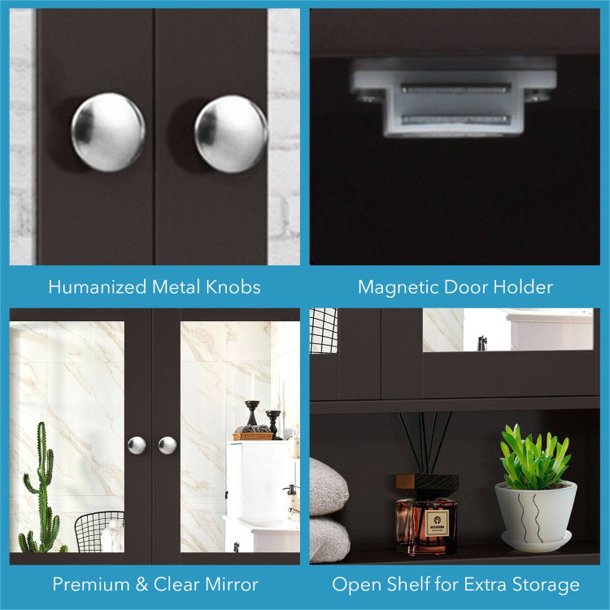Humanized Metal Knobs  
Magnetic Door Holder  
Premium & Clear Mirror  
Open Shelf for Extra Storage