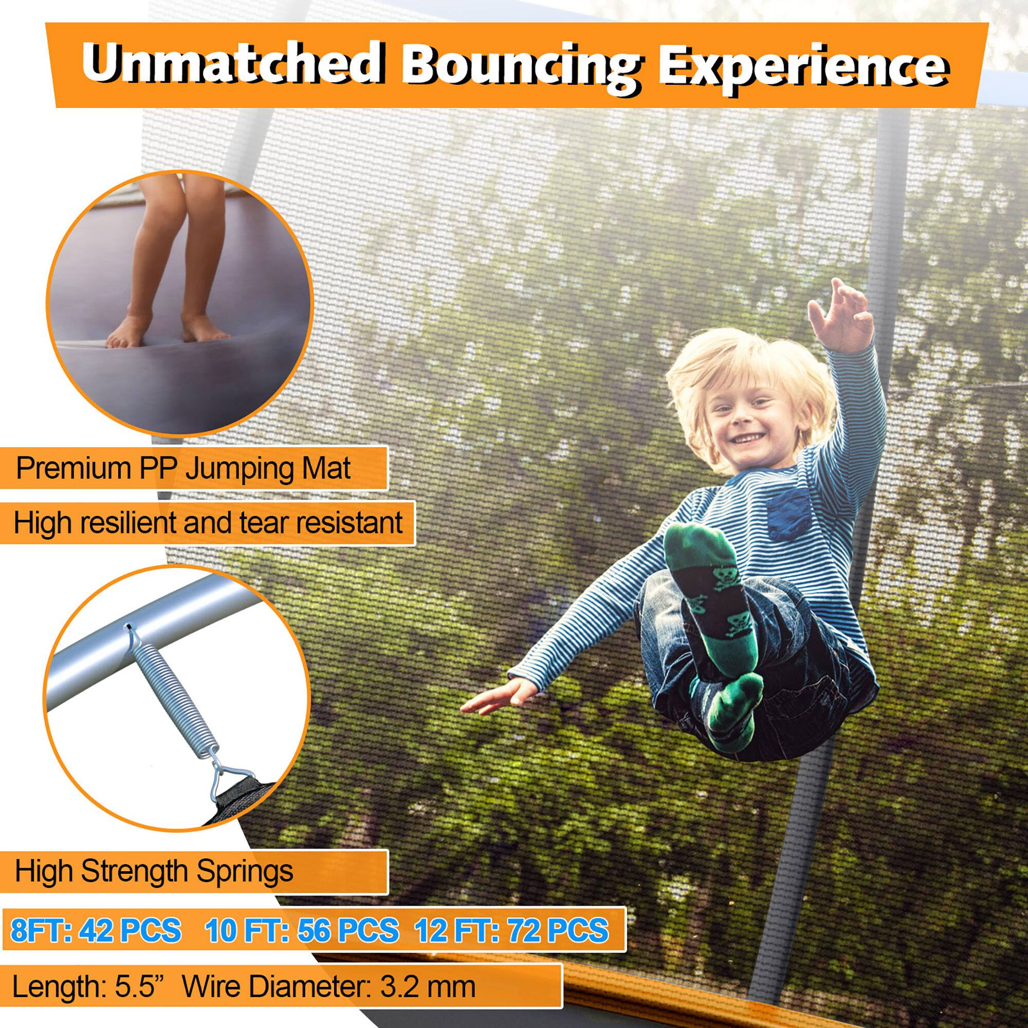 Unmatched Bouncing Experience

Premium PP Jumping Mat  
High resilient and tear resistant

High Strength Springs  
8FT: 42 PCS  
10 FT: 56 PCS  
12 FT: 72 PCS  
Length: 5.5"  
Wire Diameter: 3.2 mm