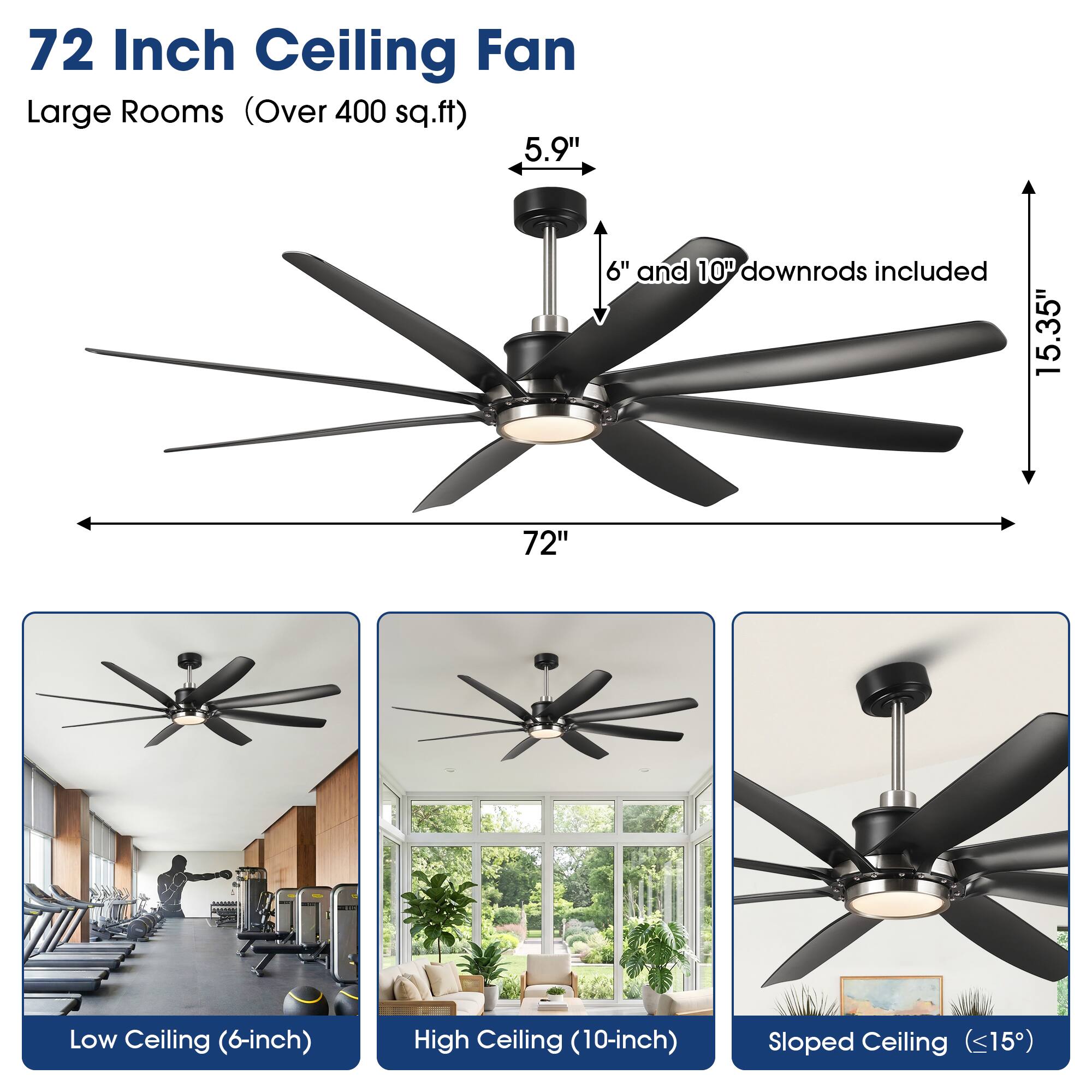 72 Inch Ceiling Fan  
Large Rooms (Over 400 sq.ft)  
5.9" 6" and 10" downrods included  
15.35"  
72"  
Low Ceiling (6-inch)  
High Ceiling (10-inch)  
Sloped Ceiling (<15°)
