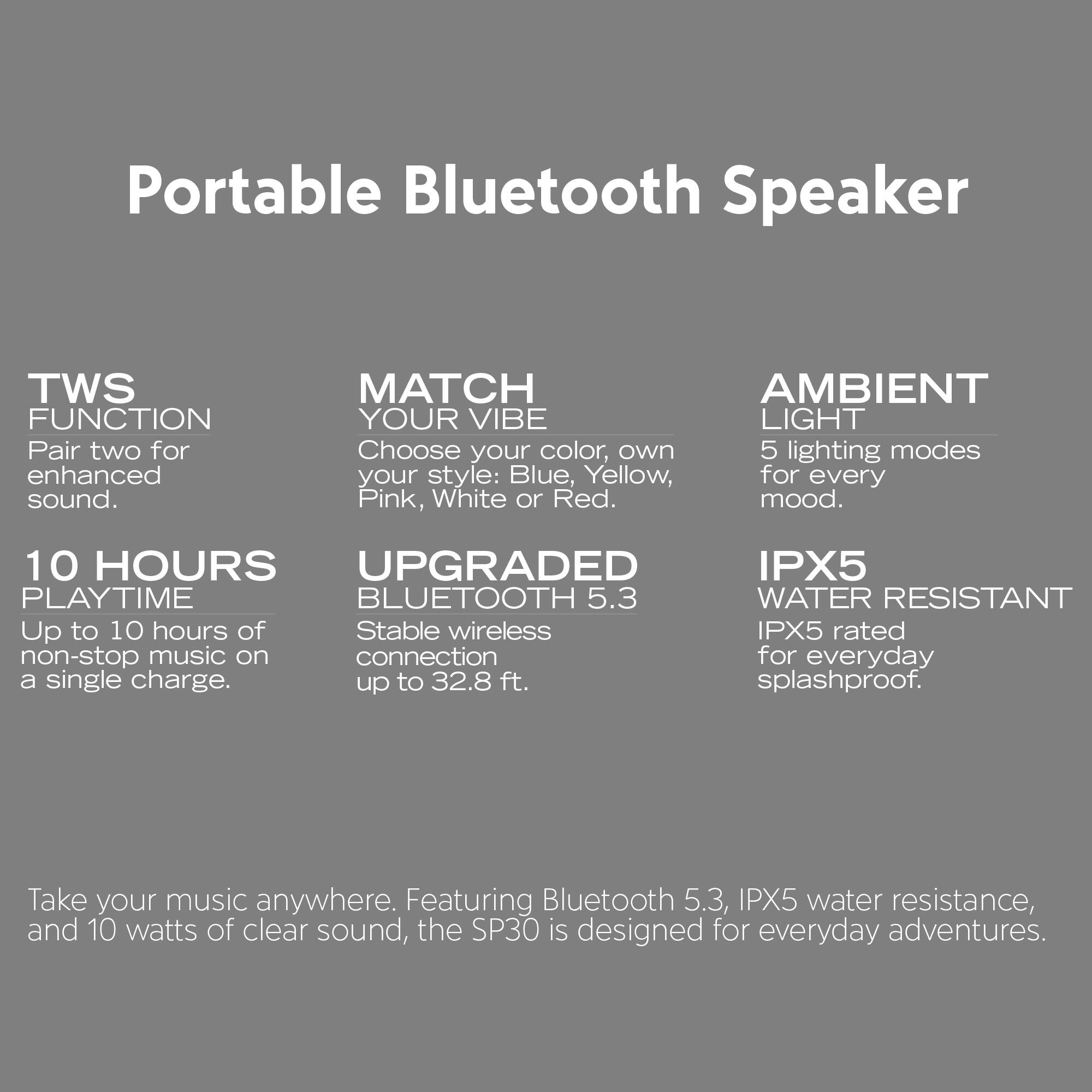 Portable Bluetooth Speaker

**TWS FUNCTION**  
Pair two for enhanced sound.

**MATCH YOUR VIBE**  
Choose your color, own style: Blue, Yellow, Pink, White or Red.

**AMBIENT LIGHT**  
5 lighting modes for every mood.

**10 HOURS PLAYTIME**  
Up to 10 hours of non-stop music on a single charge.

**UPGRADED BLUETOOTH 5.3**  
Stable wireless connection up to 32.8 ft.

**IPX5 WATER RESISTANT**  
IPX5 rated for everyday splashproof.

Take your music anywhere. Featuring Bluetooth 5.3, IPX5 water resistance, and 10 watts of clear sound, the SP30 is designed for everyday adventures.