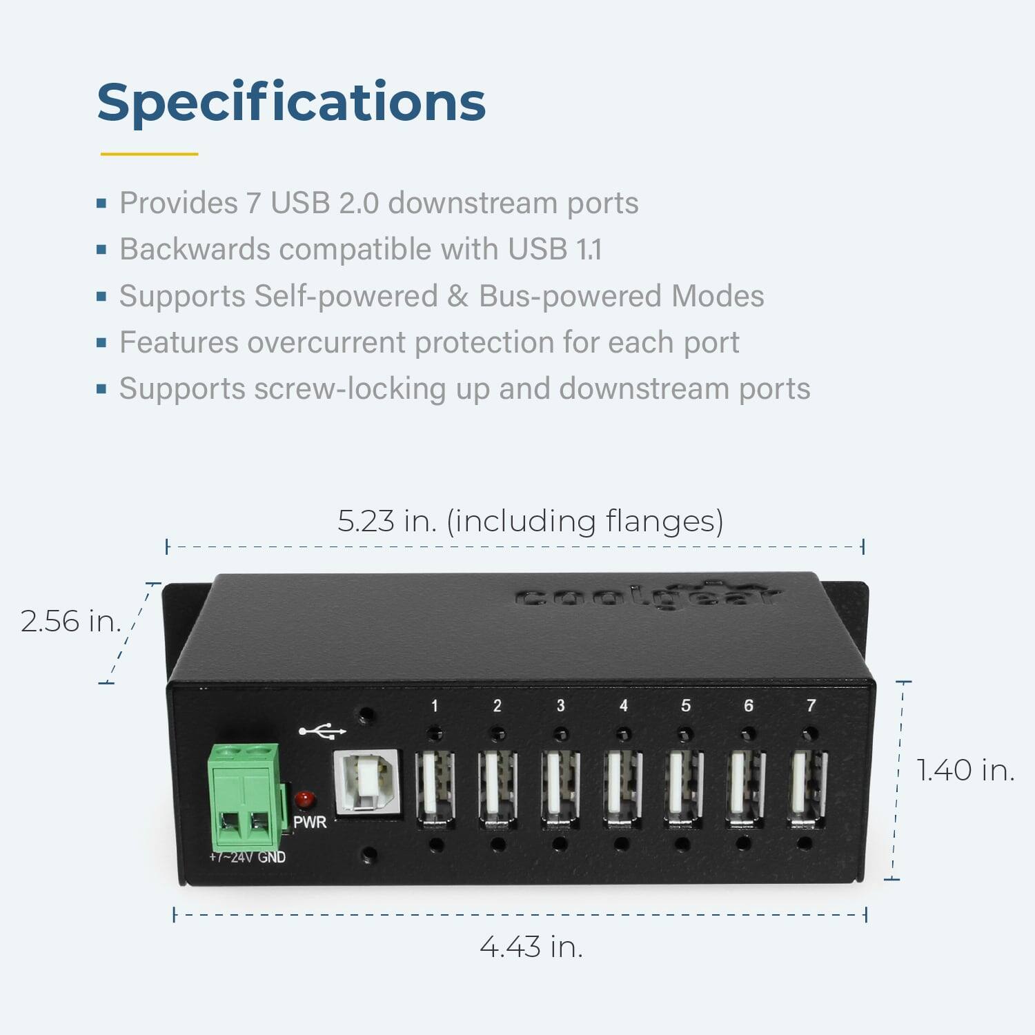 Specifications

- Provides 7 USB 2.0 downstream ports
- Backwards compatible with USB 1.1
- Supports Self-powered & Bus-powered Modes
- Features overcurrent protection for each port
- Supports screw-locking up and downstream ports

Dimensions:
- 5.23 in. (including flanges)
- 2.56 in.
- 1.40 in.
- 4.43 in.