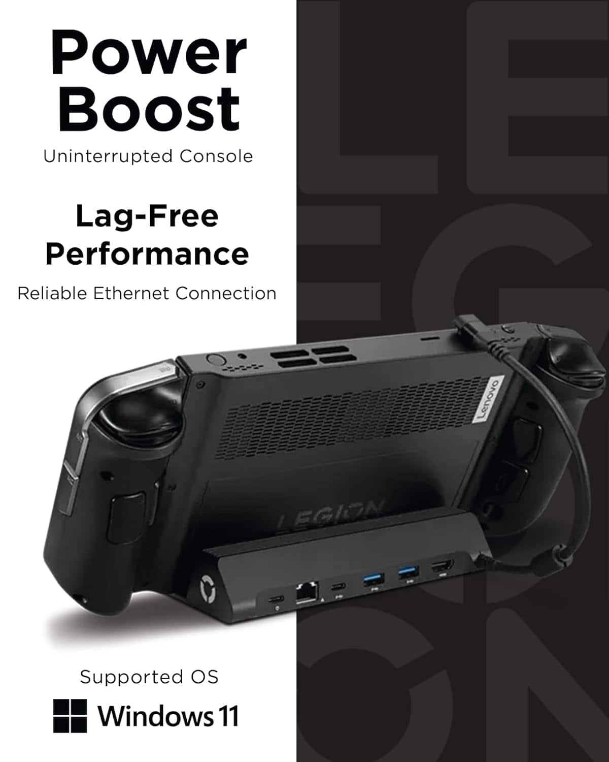 Power Boost
Uninterrupted Console
Lag-Free Performance
Reliable Ethernet Connection
Supported OS
Windows 11
Lenovo EGION