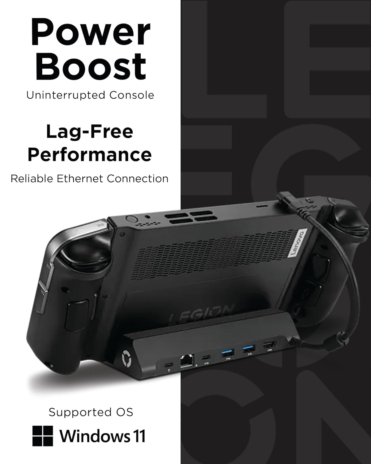 Power Boost
Uninterrupted Console
Lag-Free Performance
Reliable Ethernet Connection
Supported OS
Windows 11

Lenovo EGION
