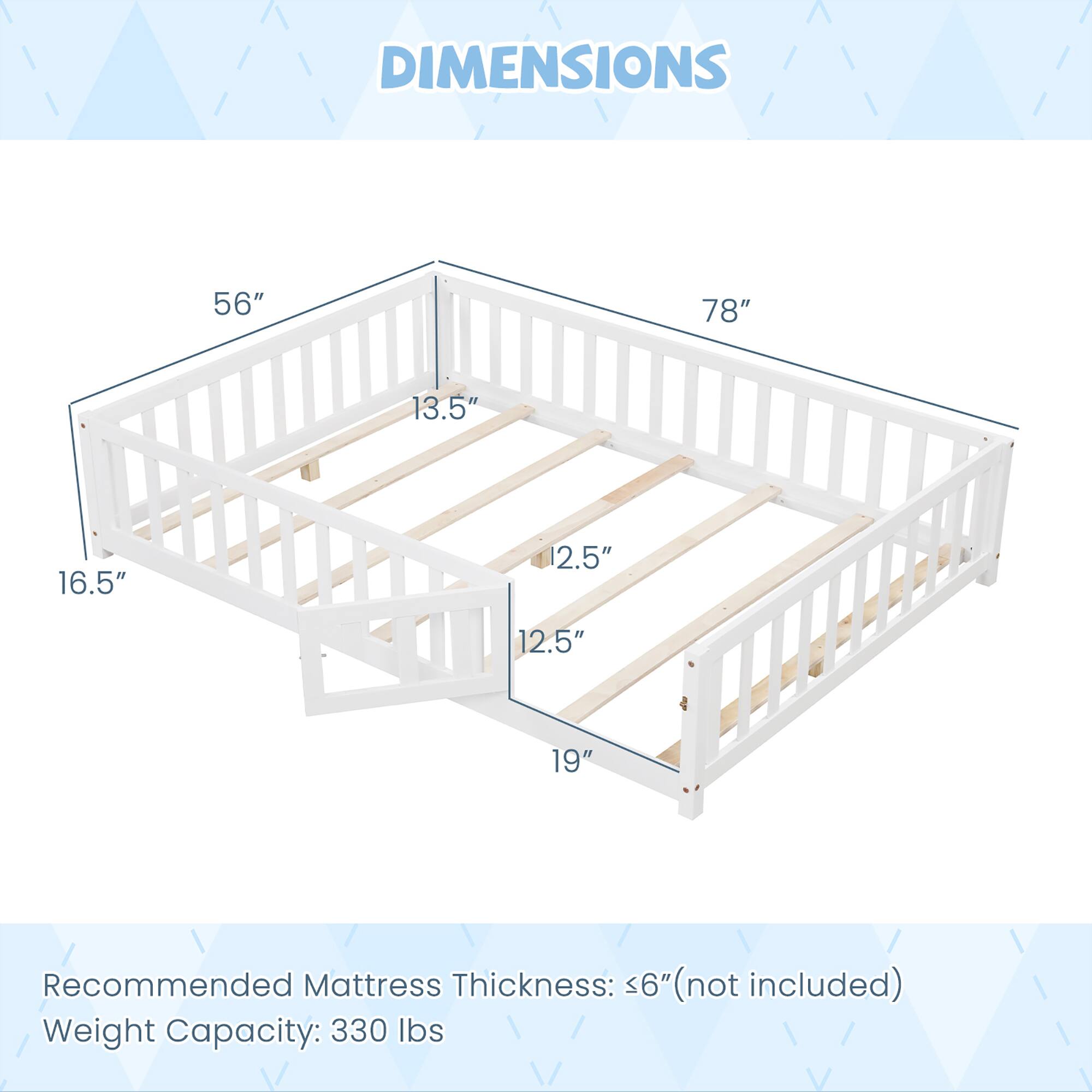 DIMENSIONS  
56" 78" 13.5" 16.5" 2.5" 12.5" 19"  

Recommended Mattress Thickness: <6" (not included)  
Weight Capacity: 330 lbs