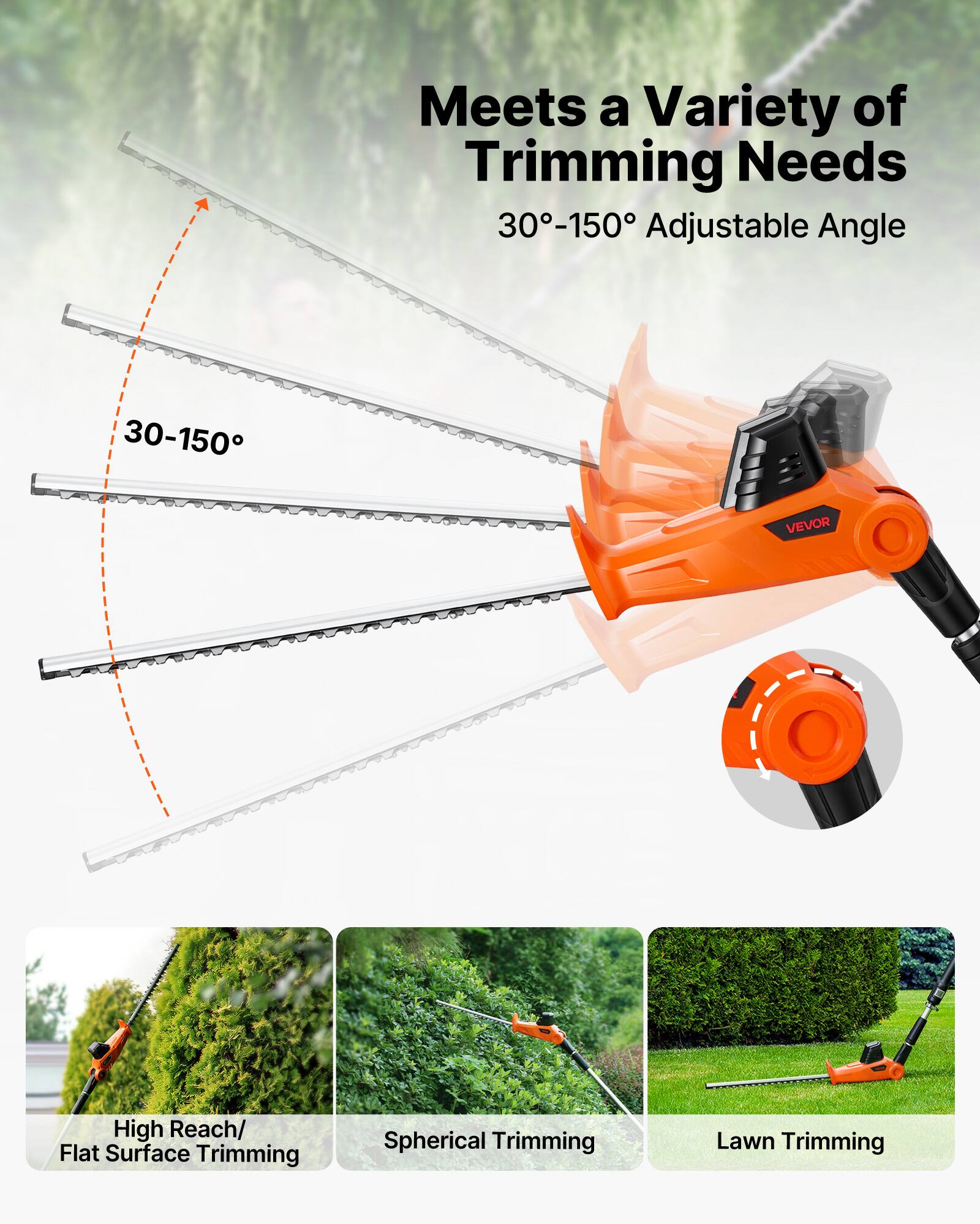 Meets a Variety of Trimming Needs  
30°-150° Adjustable Angle  
VEVOR  
High Reach/ Flat Surface Trimming  
Spherical Trimming  
Lawn Trimming