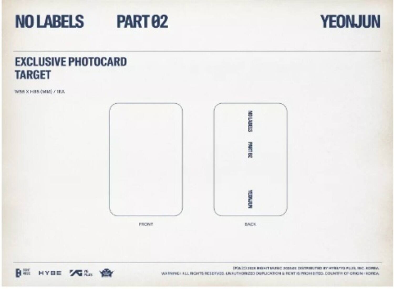 NO LABELS PART 02  
YEONJUN  
EXCLUSIVE PHOTOCARD TARGET  
Wh x HIS (MM)  

NO LABELS PART B  
YEONJUN  
FRONT BACK  

HYBE  

WARNING: ALL RIGHTS RESERVED. UNAUTHORIZED DUPLICATION & REPRODUCTION IS PROHIBITED. COUNTRY OF ORIGIN: KOREA.