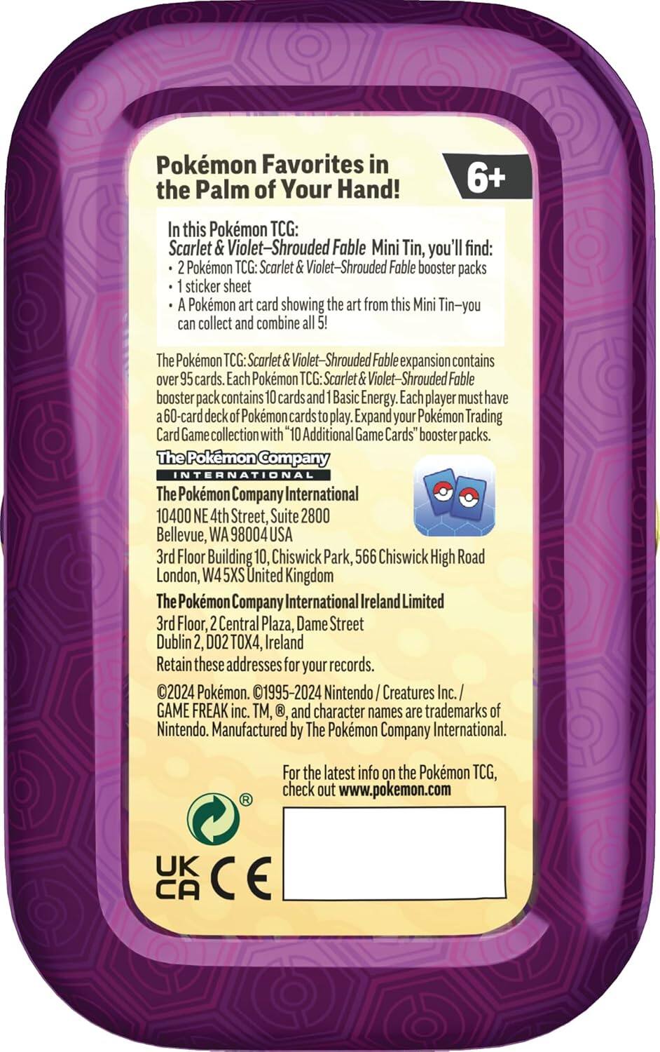 Pokémon Favorites in the Palm of Your Hand!  
6+  

In this Pokémon TCG: Scarlet & Violet-Shrouded Fable Mini Tin, you'll find:  
- 2 Pokémon TCG: Scarlet & Violet-Shrouded Fable booster packs  
- 1 sticker sheet  
- A Pokémon art card showing the art from this Mini Tin—you can collect and combine all 5!  

The Pokémon TCG: Scarlet & Violet-Shrouded Fable expansion contains over 95 cards. Each Pokémon TCG: Scarlet & Violet-Shrouded Fable booster pack contains 10 cards and 1 Basic Energy. Each player must have a 60-card deck of Pokémon cards to play. Expand your Pokémon Trading Card Game collection with "10 Additional Game Cards" booster packs.  

The Pokémon Company International  
10400 NE 4th Street, Suite 2800  
Bellevue, WA 98004 USA  

The Pokémon Company International  
3rd Floor, Building 10, Chiswick Park,  
566 Chiswick High Road  
London, W4 5XS United Kingdom  

The Pokémon Company International Ireland Limited  
3rd Floor, 2 Central Plaza, Dame