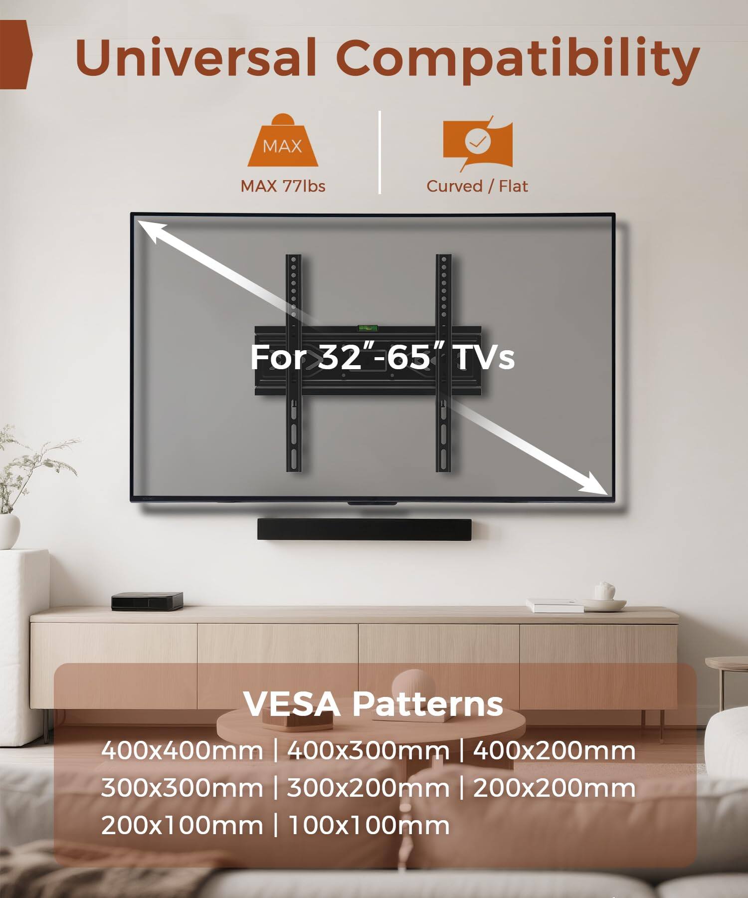 Universal Compatibility  
MAX 77lbs  
Curved / Flat  
For 32"-65" TVs  

VESA Patterns  
400x400mm | 400x300mm | 400x200mm  
300x300mm | 300x200mm | 200x200mm  
200x100mm | 100x100mm