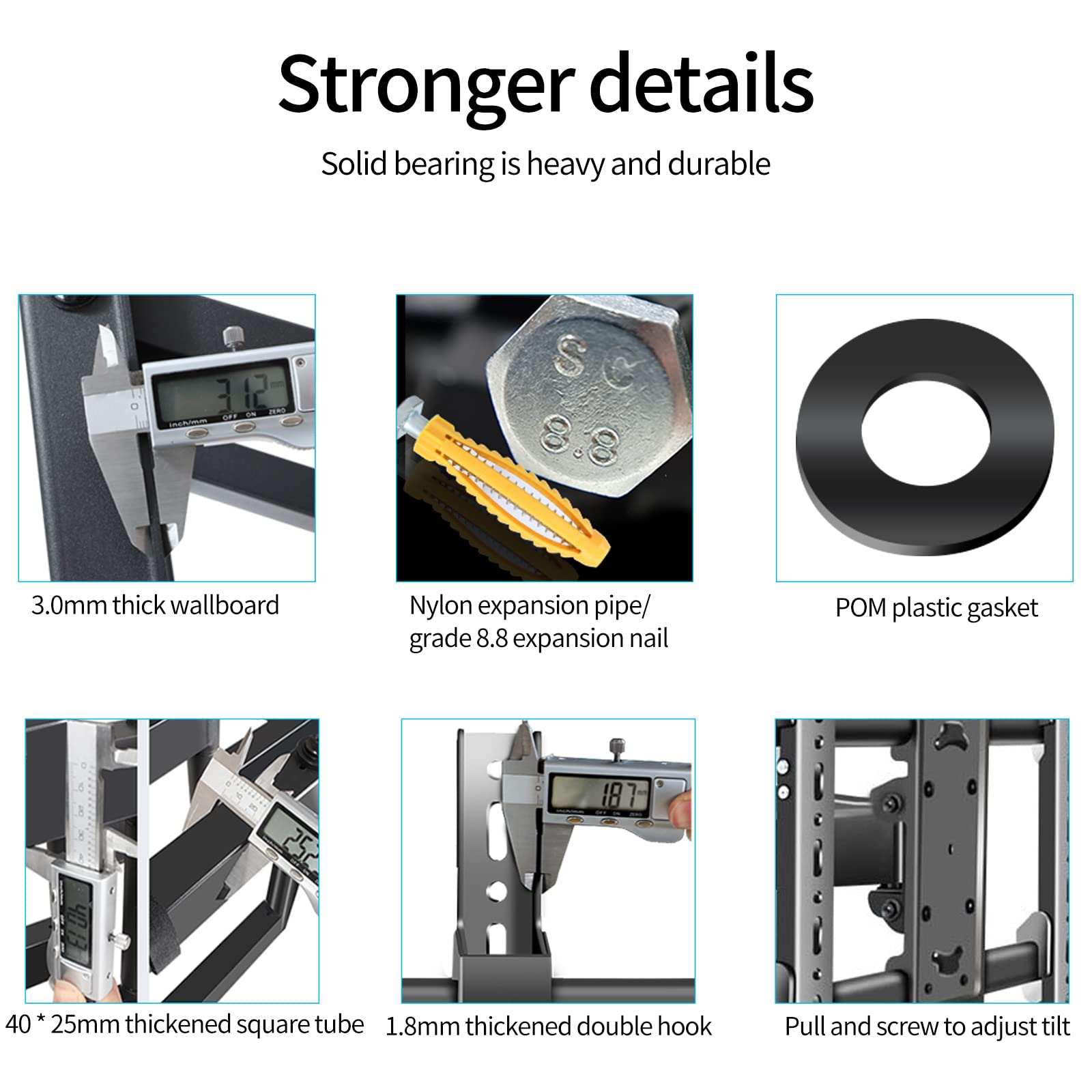 Stronger details  
Solid bearing is heavy and durable  

- 3.0mm thick wallboard  
- Nylon expansion pipe/ grade 8.8 expansion nail  
- POM plastic gasket  
- 40 * 25mm thickened square tube  
- 1.8mm thickened double hook  
- Pull and screw to adjust tilt