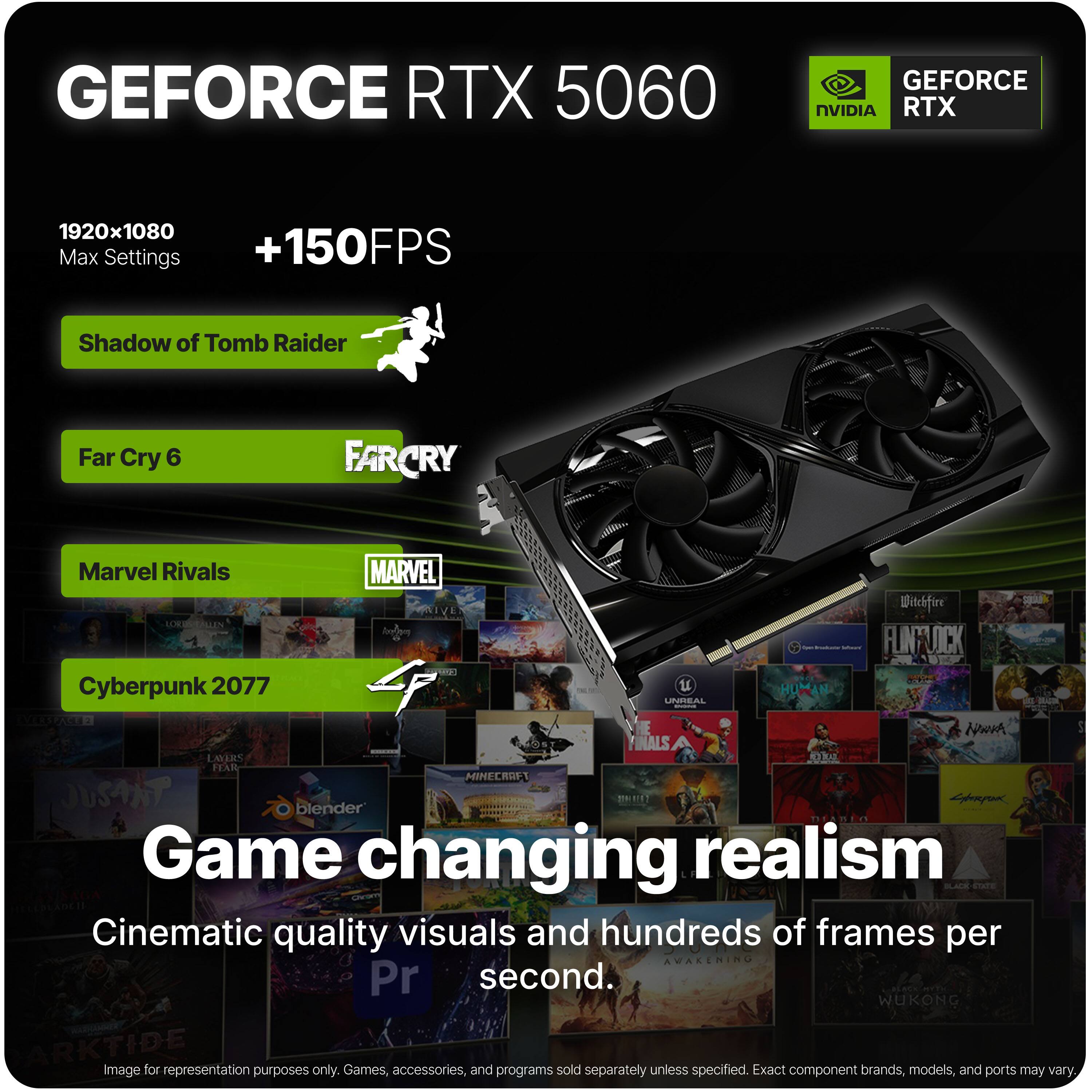 GEFORCE RTX 5060  
GEFORCE NVIDIA RTX  
1920x1080 Max Settings +150FPS  
Shadow of Tomb Raider  
Far Cry 6  
Marvel Rivals  
Cyberpunk 2077  
Game changing realism  
Cinematic quality visuals and hundreds of frames per second.  

Image for representation purposes only. Games, accessories, and programs sold separately unless specified. Exact component brands, models, and ports may vary.