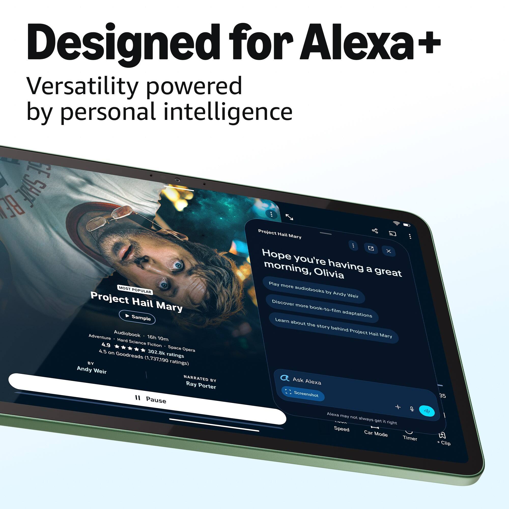 Designed for Alexa+  
Versatility powered by personal intelligence  

Hope you're having a great morning, Olivia  

Project Hail Mary  
MOST POPULAR  
Audiobook 16h 10m  
Adventure • Hard Science Fiction • Space Opera  
4.9 on 302.8k ratings  
4.5 on Goodreads (1,737,190 ratings)  
BY Andy Weir  
NARRATED BY Ray Porter  

Play more audiobooks by Andy Weir  
Discover more book-to-film adaptations  
Learn about the story behind Project Hail Mary  

Ask Alexa  
Screenshot 35  
Alexa may not always get it right  
Speed Car Mode Timer Clip