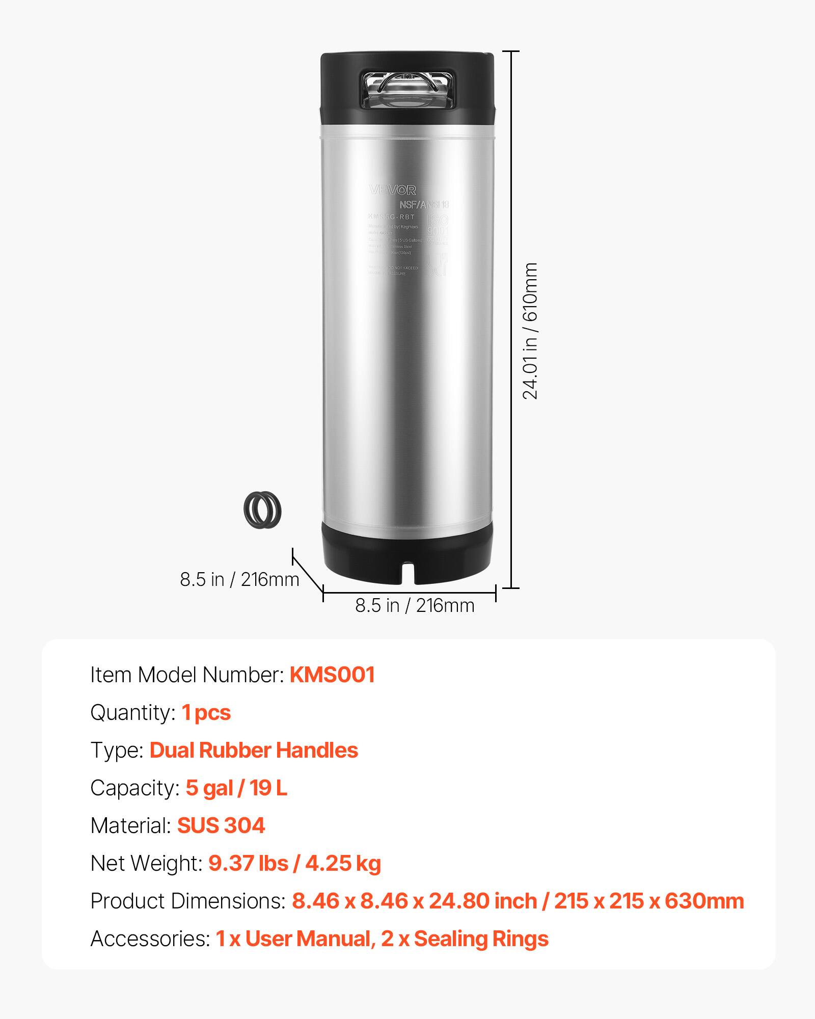 VEVOR NSF/AN113 KMSEG-RBT mini Nagrien POLICE

610mm / in 24.01
8.5 in / 216mm
8.5 in / 216mm

Item Model Number: KMS001
Quantity: 1 pcs
Type: Dual Rubber Handles
Capacity: 5 gal/19L
Material: SUS 304
Net Weight: 9.37 lbs /4.25 kg
Product Dimensions: 8.46 X 8.46 X 24.80 inch / 215 X 215 X 630mm
Accessories: 1x User Manual, 2 X Sealing Rings