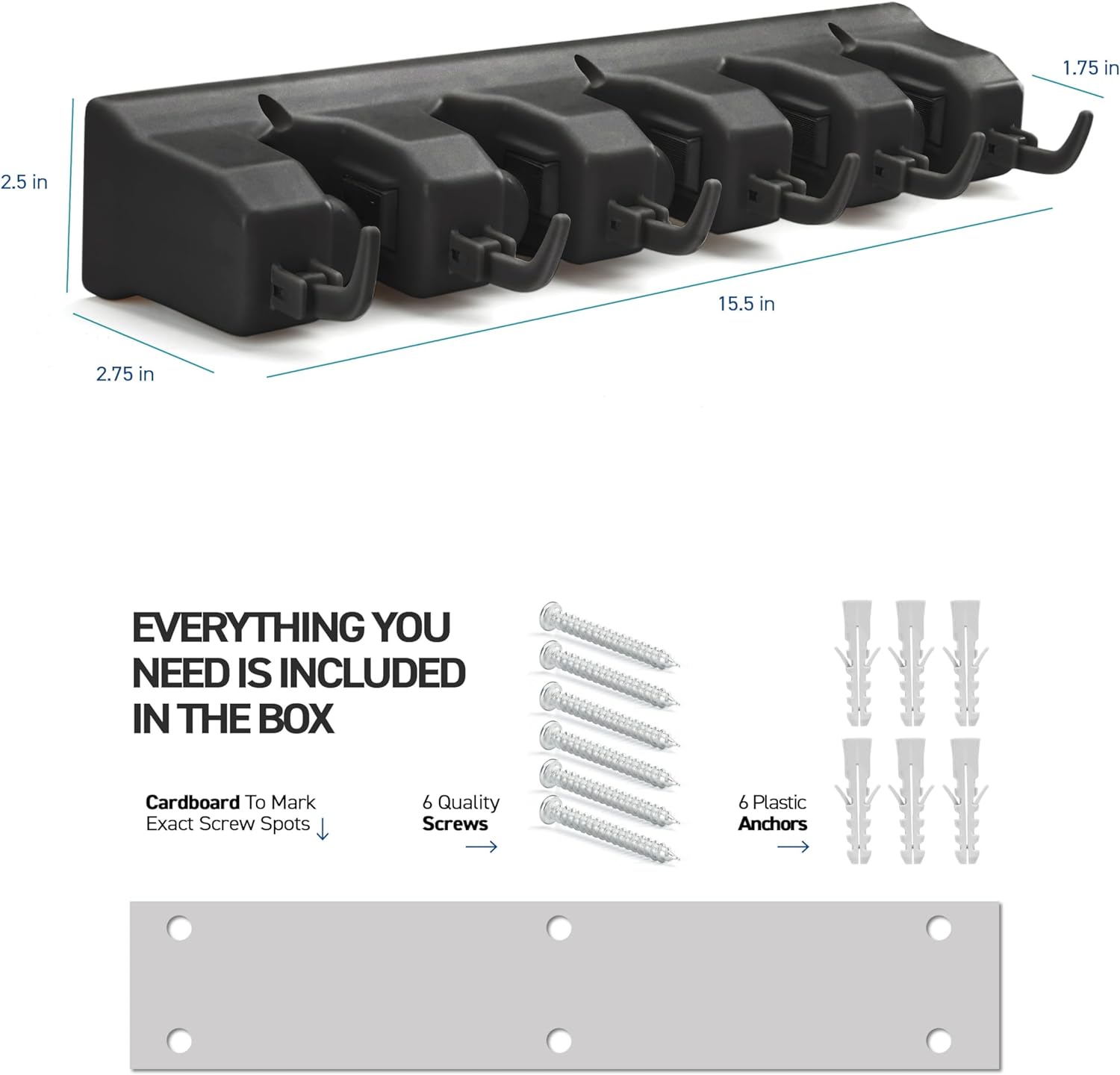 1.75 in  
2.5 in  
M  
15.5 in  
2.75 in  

EVERYTHING YOU NEED IS INCLUDED IN THE BOX  

Cardboard To Mark Exact Screw Spots  
6 Quality Screws  
6 Plastic Anchors