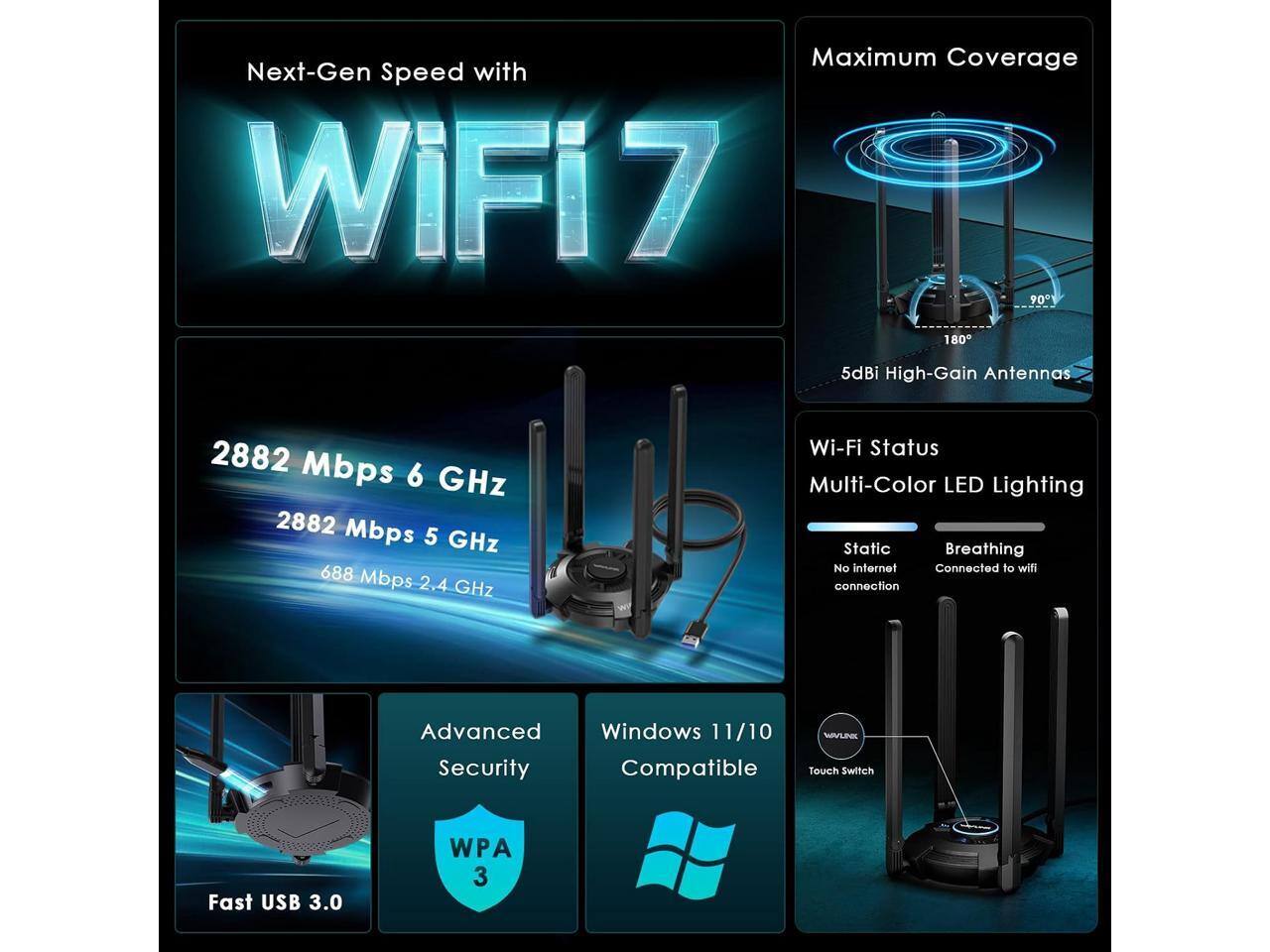 Next-Gen Speed with WiFi7

Maximum Coverage

2882 Mbps 6 GHz
2882 Mbps 5 GHz
688 Mbps 2.4 GHz

5dBi High-Gain Antennas

Wi-Fi Status
Multi-Color LED Lighting
Static
Breathing
No internet
Connected to wifi connection

Advanced Windows 11/10 Security Compatible

WAYLINK Touch Switch

Fast USB 3.0

WPA 3
