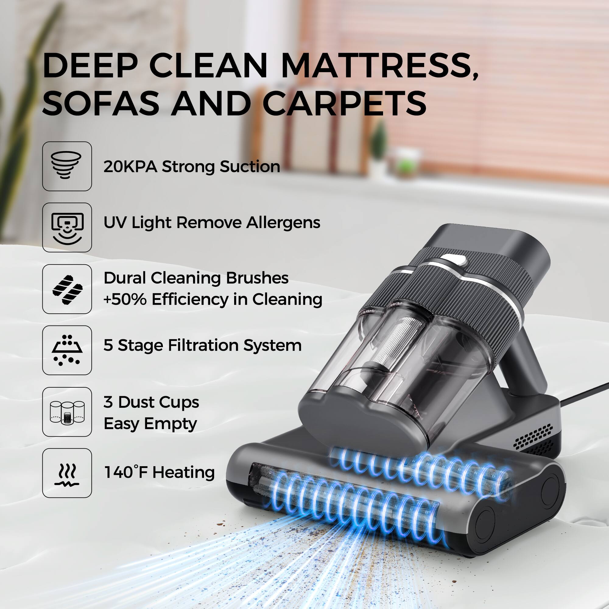 DEEP CLEAN MATTRESS, SOFAS AND CARPETS

20KPA Strong Suction
UV Light Remove Allergens
Dural Cleaning Brushes +50% Efficiency in Cleaning
5 Stage Filtration System
3 Dust Cups Easy Empty
140°F Heating