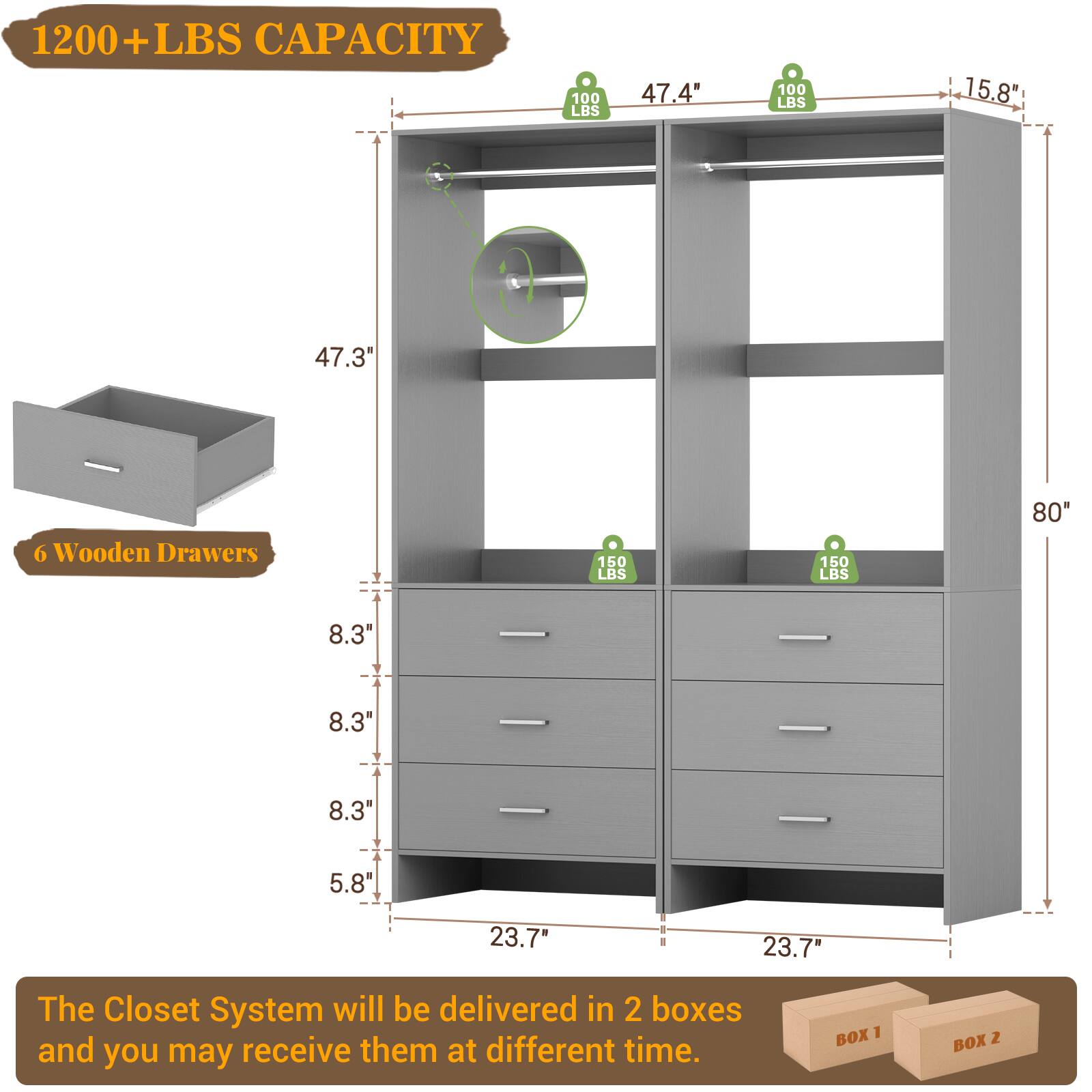 1200+ LBS CAPACITY

47.4" 100 LBS 15.8" 100 LBS 47.3" 6 Wooden Drawers 150 LBS 150 LBS 80" 8.3" 8.3" 8.3" 5.8" 23.7" 23.7"

The Closet System will be delivered in 2 boxes and you may receive them at different time.

BOX 1 BOX 2