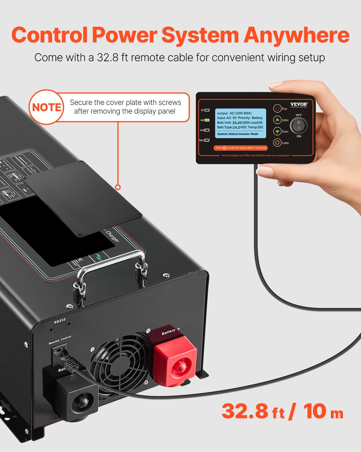 Control Power System Anywhere  
Come with a 32.8 ft remote cable for convenient wiring setup  

NOTE: Secure the cover plate with screws after removing the display panel  

output AC: 120V 60Hz  
Input AC: DV  
Priority: Battery  
Batt. Volt: 24.6V 100%  
Load: 0%  
Batt. Type: 24.0VDC  
Temp: 26°C  
System Status: Inverter Mode  

VEVOR  
Esc OFF abo 0 I Down ON Contim  
Press e enter N Mitting CAN e seconds  

Technical Support and E-Warranty Certificate - www.vevor.com/support  

32.8 ft / 10 m