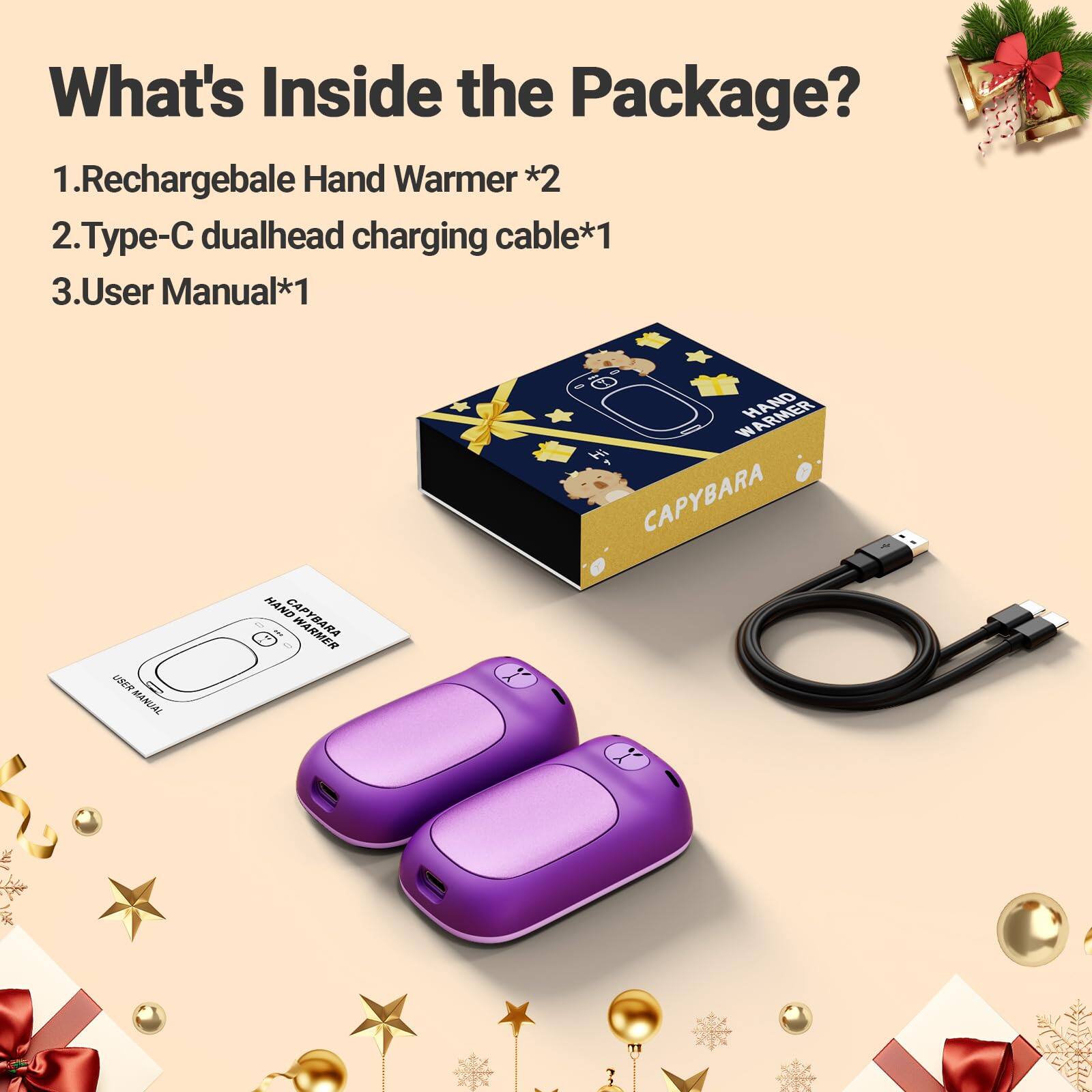 What's Inside the Package?  
1. Rechargeable Hand Warmer *2  
2. Type-C dualhead charging cable *1  
3. User Manual *1  

USER MANUAL  
HAND CAPYBARA  
WARMER HAND CAPYBARA