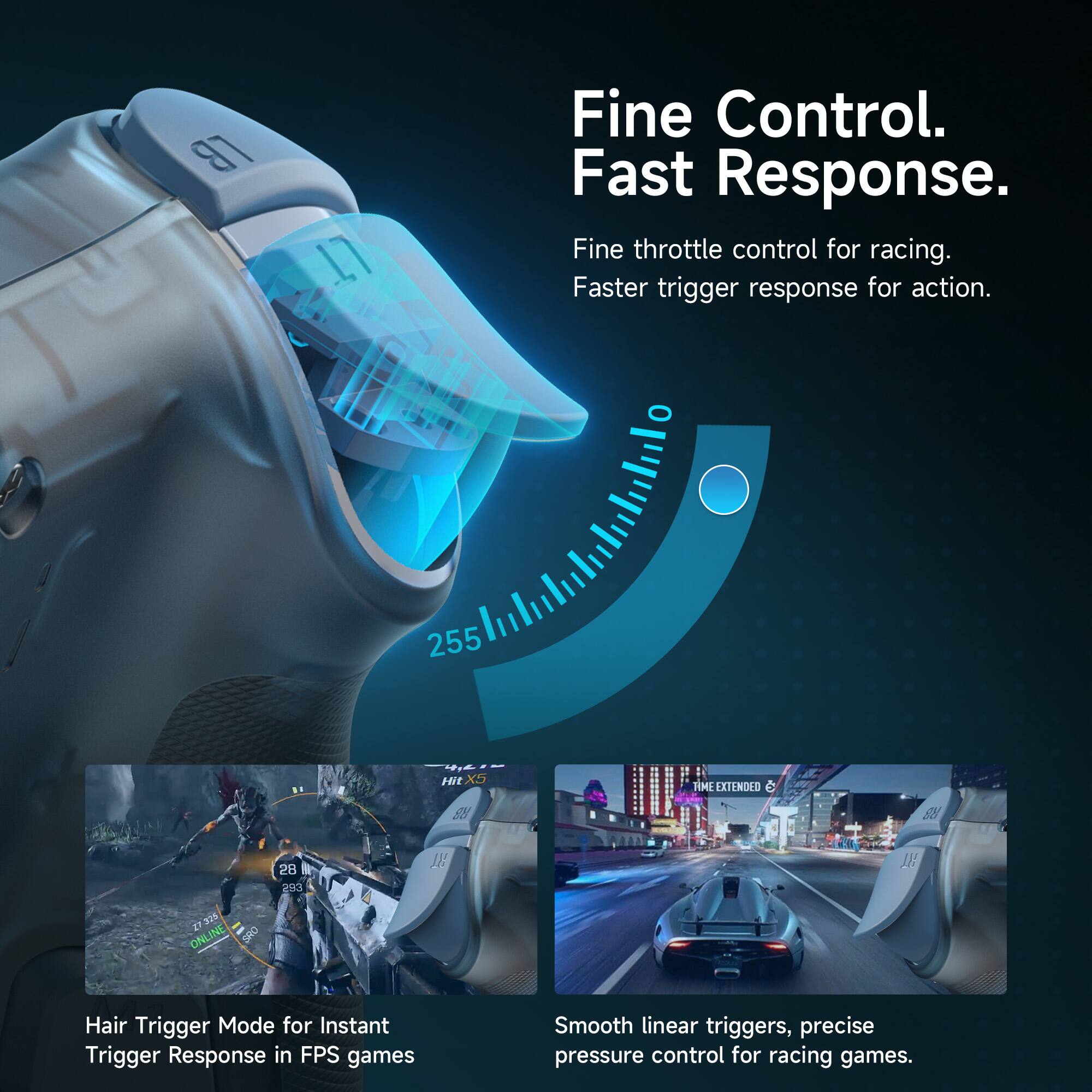LB  
17  
Fine Control. Fast Response.  
Fine throttle control for racing. Faster trigger response for action.  

255  
II  
Hit  
TIME EXTENDED  
R3  
RB  

ONLINE Z7 325 SRO  
28 293  

Hair Trigger Mode for Instant Trigger Response in FPS games  
Smooth linear triggers, precise pressure control for racing games.