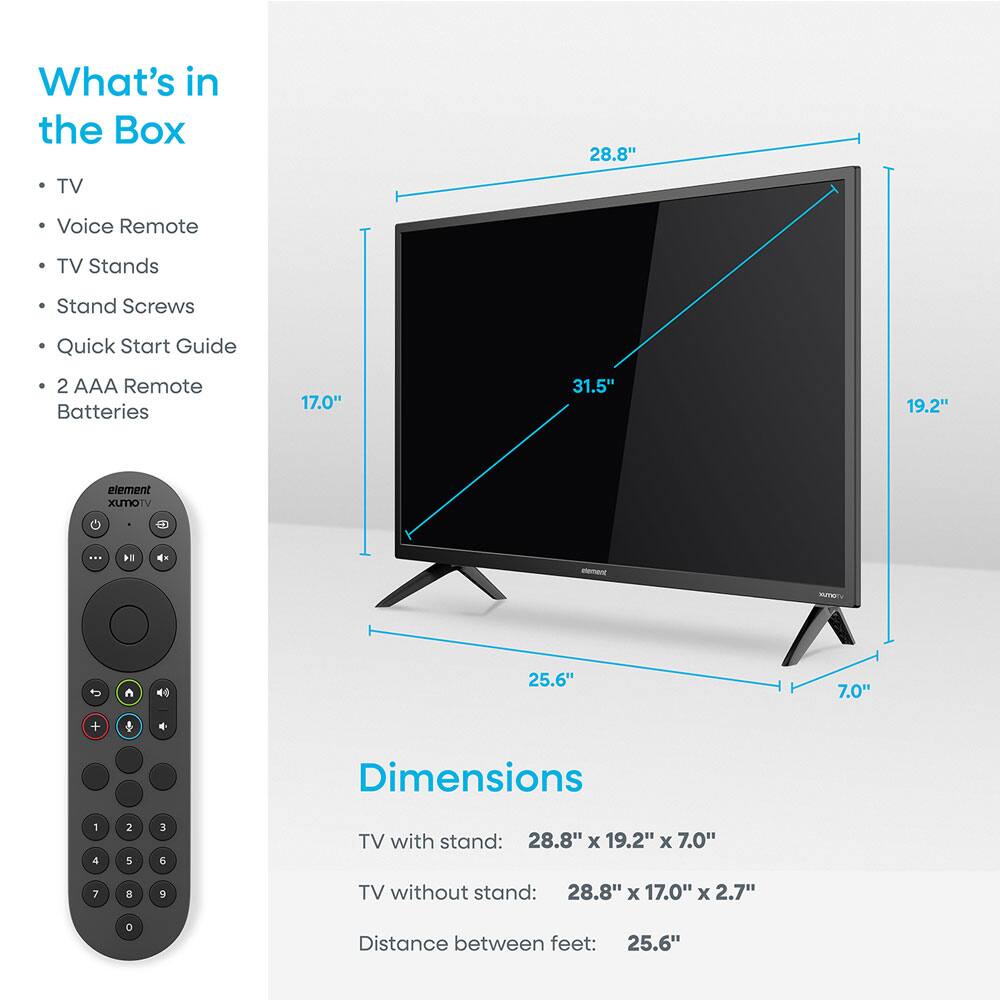 What's in the Box  
- TV  
- Voice Remote  
- TV Stands  
- Stand Screws  
- Quick Start Guide  
- 2 AAA Remote Batteries  

Dimensions  
TV with stand: 28.8" x 19.2" x 7.0"  
TV without stand: 28.8" x 17.0" x 2.7"  
Distance between feet: 25.6"