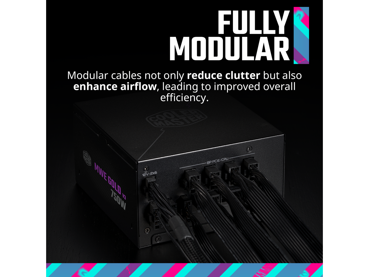 FULLY MODULAR

Modular cables not only reduce clutter but also enhance airflow, leading to improved overall efficiency.

MWE GOLD 750W

12V-2x6

BP PCE/CPU