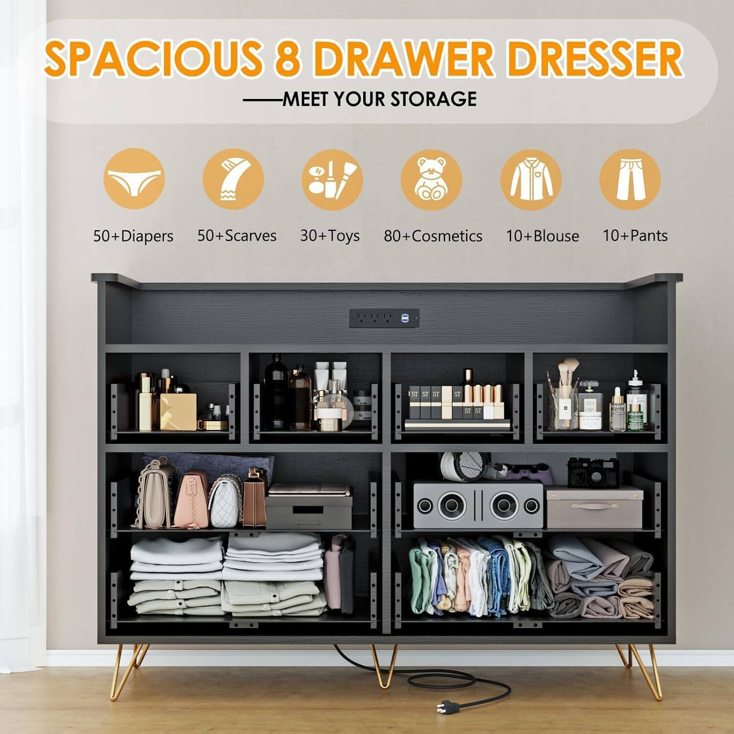 SPACIOUS 8 DRAWER DRESSER  
MEET YOUR STORAGE

- 50+ Diapers
- 50+ Scarves
- 30+ Toys
- 80+ Cosmetics
- 10+ Blouse
- 10+ Pants