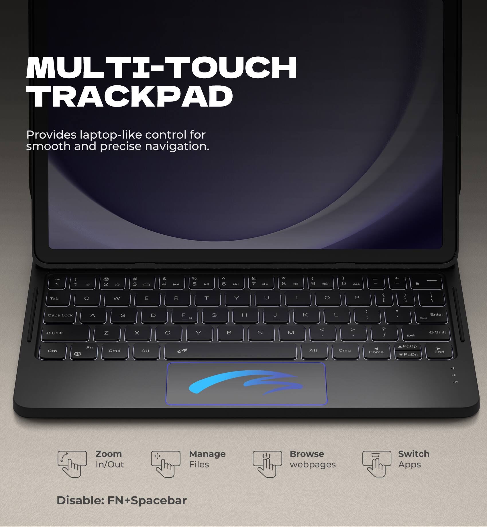 MULTI-TOUCH TRACKPAD  
Provides laptop-like control for smooth and precise navigation.

Zoom In/Out  
Manage Files  
Browse webpages  
Switch Apps  

Disable: FN+Spacebar