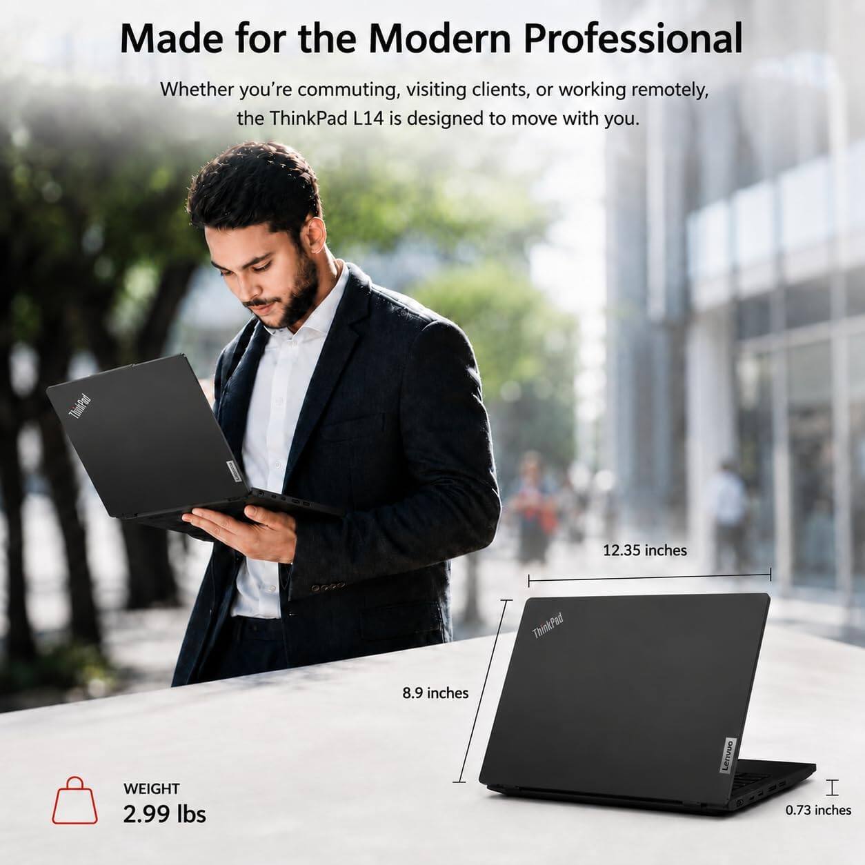 Made for the Modern Professional

Whether you're commuting, visiting clients, or working remotely, the ThinkPad L14 is designed to move with you.

ThinkPad
12.35 inches
0000
ThinkPad
WEIGHT 2.99 lbs
8.9 inches
Lenvovo
I 0.73 inches