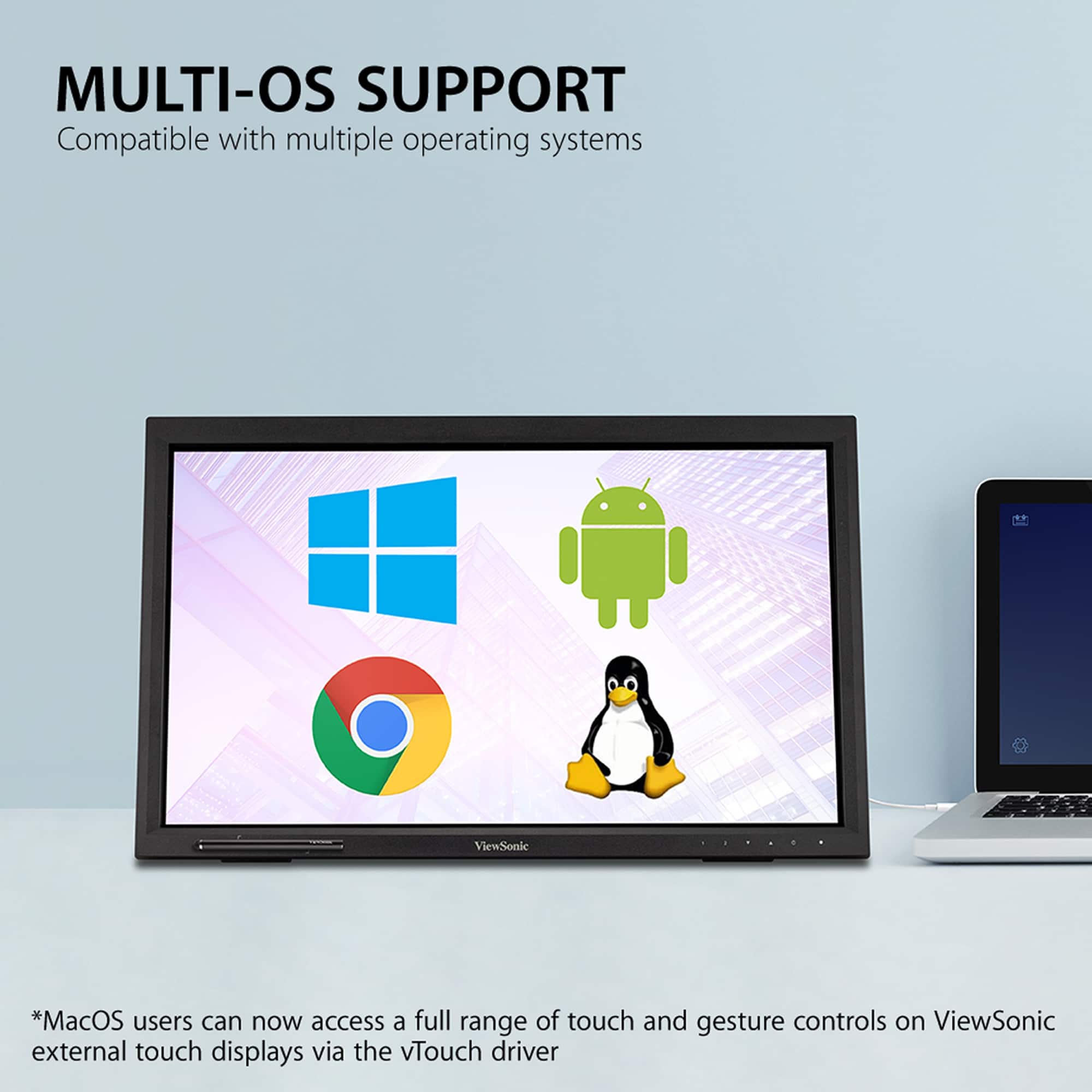 MULTI-OS SUPPORT Compatible with multiple operating systems ViewSonic *MacOS users can now access a full range of touch and gesture controls on ViewSonic external touch displays via the vTouch driver.