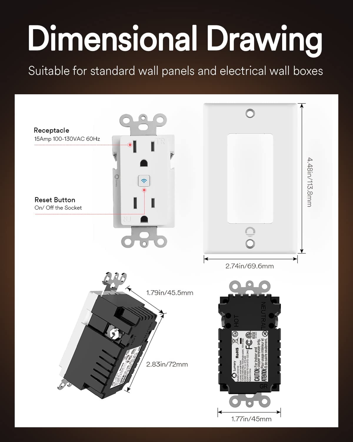 Dimensional Drawing  
Suitable for standard wall panels and electrical wall boxes  

Receptacle  
15Amp 100-130VAC 60Hz  

Reset Button  
On/Off the Socket  

N1 TR  
4.48in/113.8mm  
2.74in/69.6mm  
1.79in/45.5mm  
2.83in/72mm  

HT d  
RoHS  
NEUTRAL  
FC only  

CAUTION ATTENTION GR  
1.77in/45mm