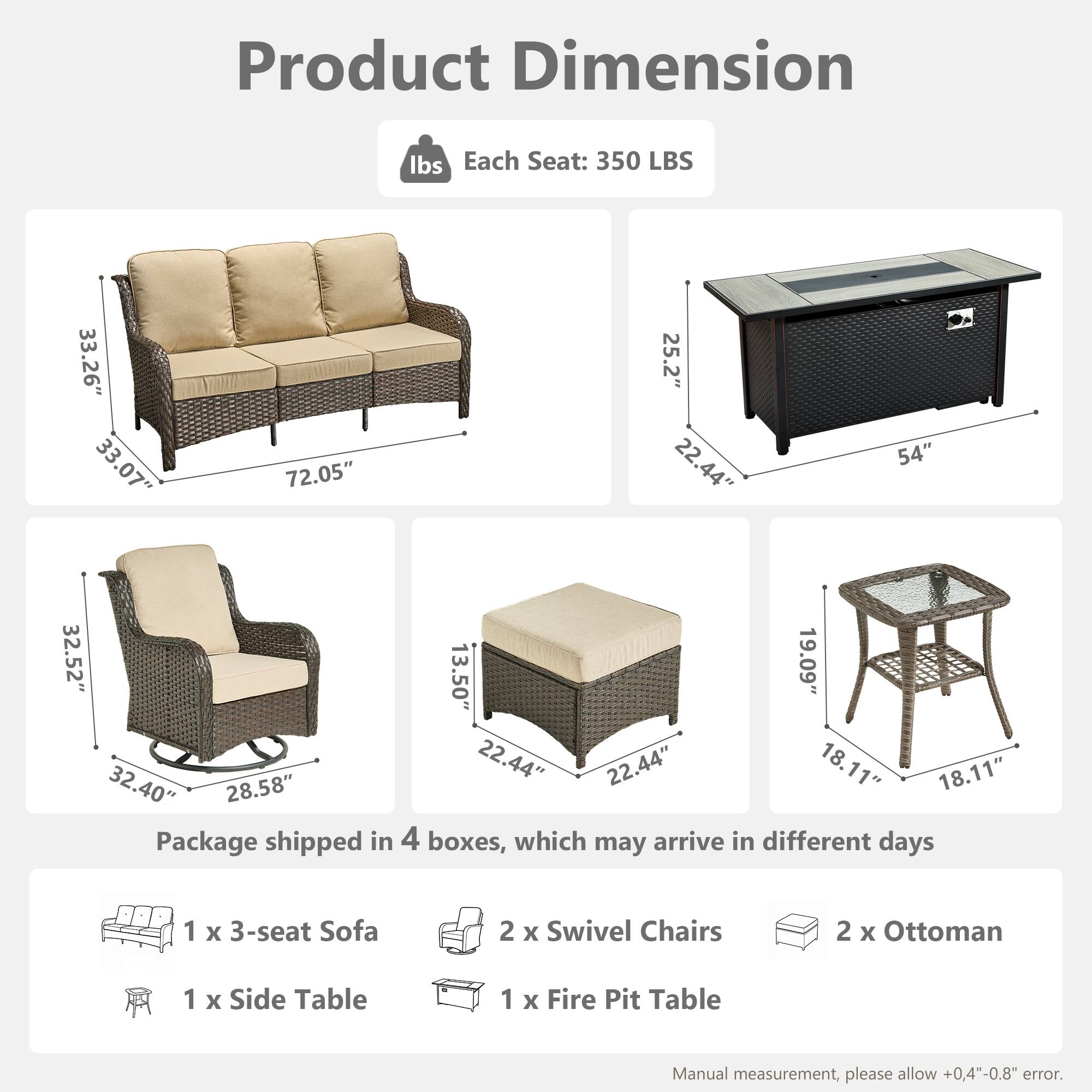 Product Dimension

Each Seat: 350 LBS

- Sofa: 33.26" x 33.07" x 72.05"
- Swivel Chair: 32.52" x 28.58" x 32.40"
- Ottoman: 22.44" x 22.44" x 13.50"
- Side Table: 19.09" x 18.11" x 18.11"
- Fire Pit Table: 25.2" x 22.44" x 54"

Package shipped in 4 boxes, which may arrive in different days

- 1 x 3-seat Sofa
- 2 x Swivel Chairs
- 2 x Ottoman
- 1 x Side Table
- 1 x Fire Pit Table

Manual measurement, please allow +0.4"-0.8" error.