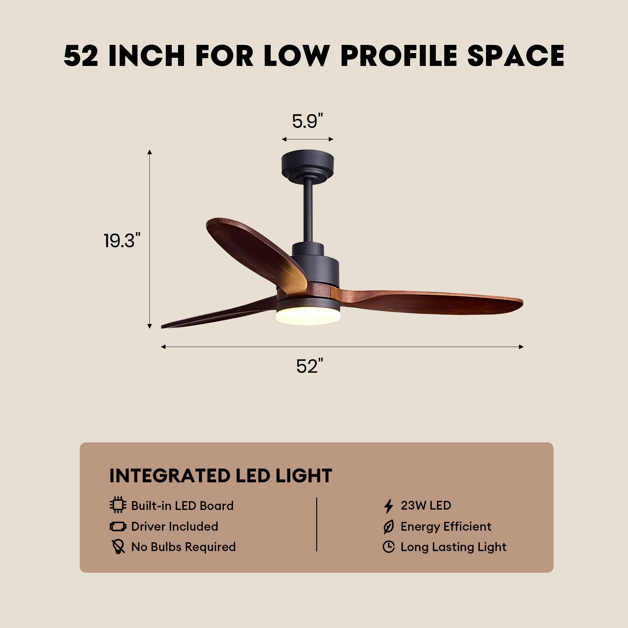 52 INCH FOR LOW PROFILE SPACE  
5.9" 19.3" 52"  
INTEGRATED LED LIGHT  
Built-in LED Board  
Driver Included  
No Bulbs Required  
23W LED  
Energy Efficient  
Long Lasting Light