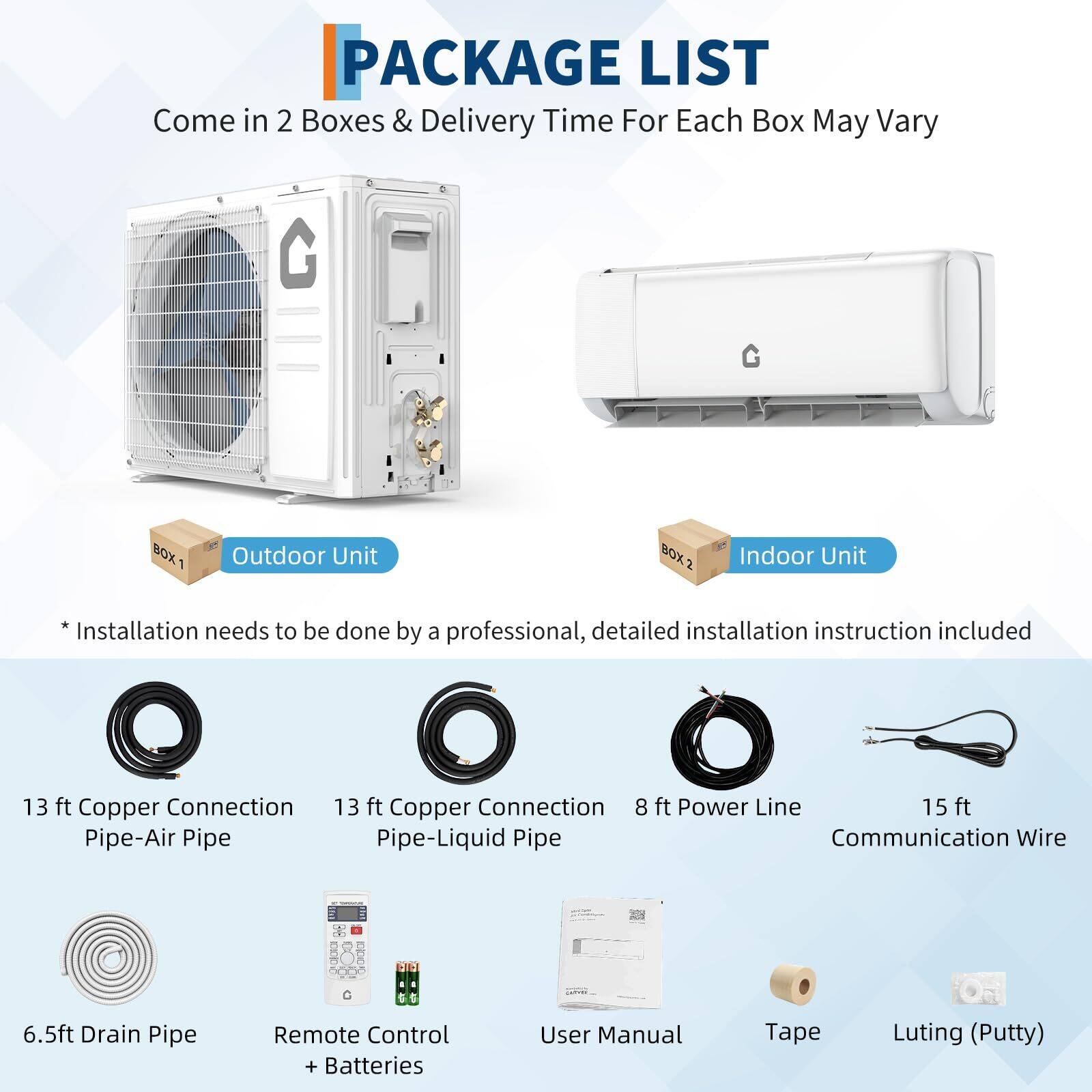 **PACKAGE LIST**

Come in 2 Boxes & Delivery Time For Each Box May Vary

**BOX 1: Outdoor Unit**
- 13 ft Copper Connection Pipe-Air Pipe
- 13 ft Copper Connection Pipe-Liquid Pipe
- 8 ft Power Line
- 15 ft Communication Wire
- 6.5 ft Drain Pipe

**BOX 2: Indoor Unit**
- Remote Control + Batteries
- User Manual
- Tape
- Luting (Putty)

*Installation needs to be done by a professional, detailed installation instruction included