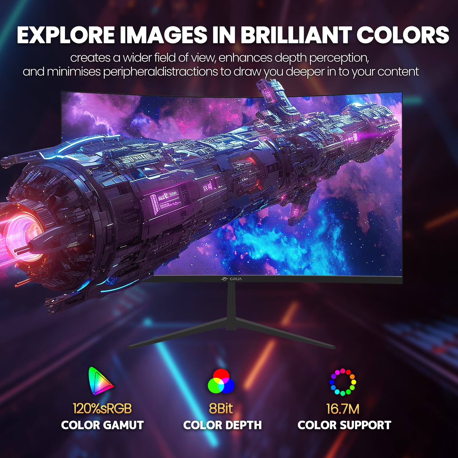 EXPLORE IMAGES IN BRILLIANT COLORS  
creates a wider field of view, enhances depth perception, and minimises peripheral distractions to draw you deeper into your content

120% sRGB COLOR GAMUT  
8Bit COLOR DEPTH  
16.7M COLOR SUPPORT