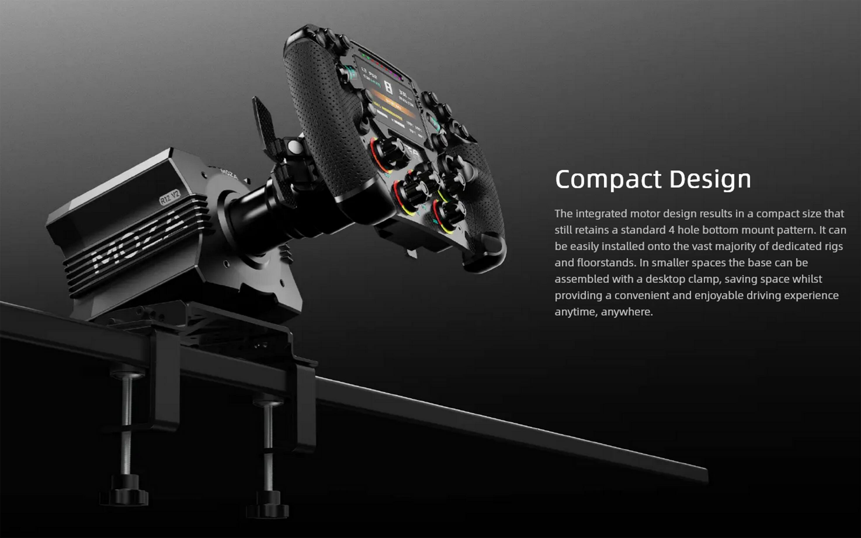 Compact Design

The integrated motor design results in a compact size that still retains a standard 4 hole bottom mount pattern. It can be easily installed onto the vast majority of dedicated rigs and floorstands. In smaller spaces the base can be assembled with a desktop clamp, saving space whilst providing a convenient and enjoyable driving experience anytime, anywhere.