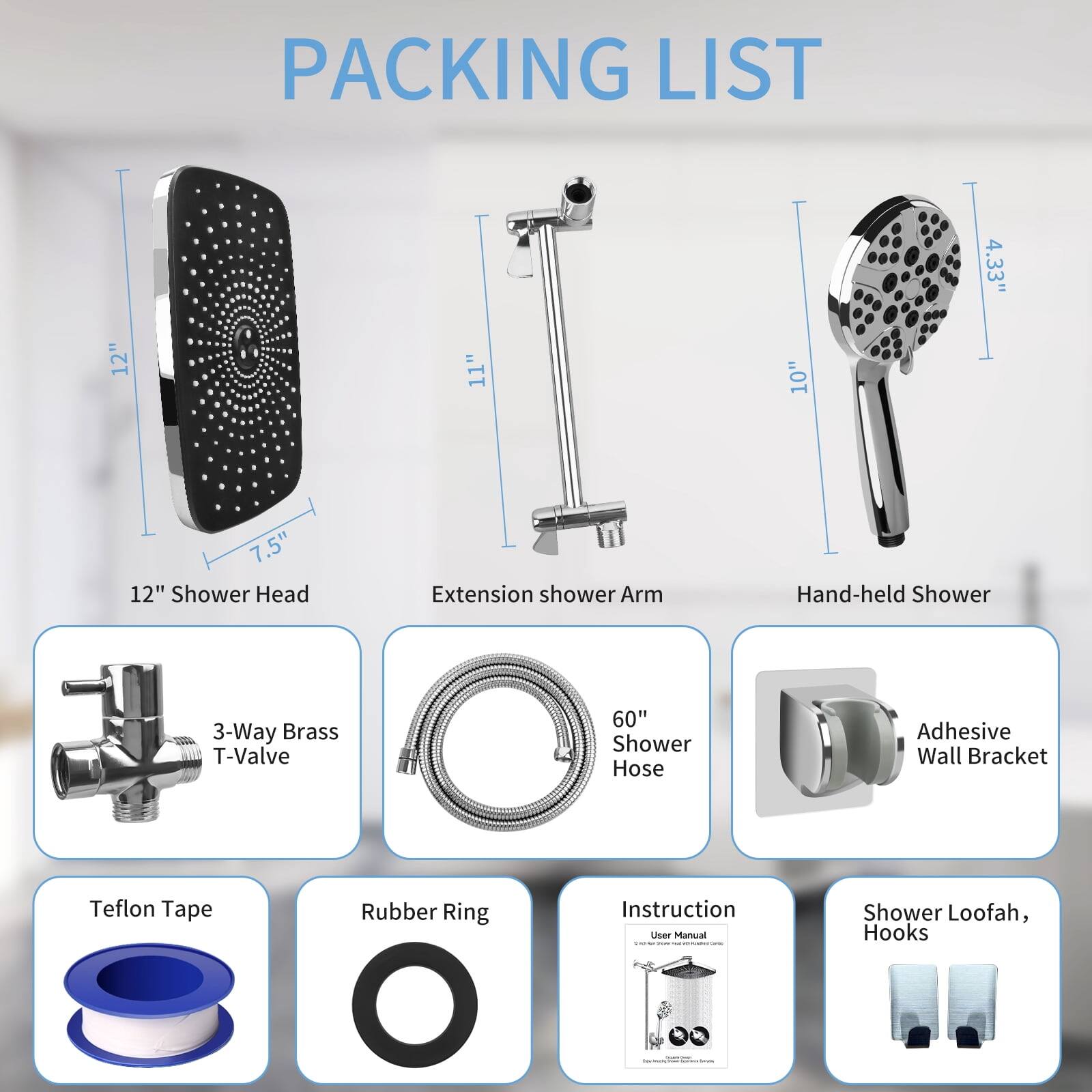 PACKING LIST
- 12" Shower Head
- 11" Extension Shower Arm
- 10" Hand-held Shower
- 4.33" 3-Way Brass T-Valve
- 7.5" 60" Shower Hose
- Adhesive Wall Bracket
- Teflon Tape
- Rubber Ring
- Instruction User Manual
- Shower Loofah, Hooks