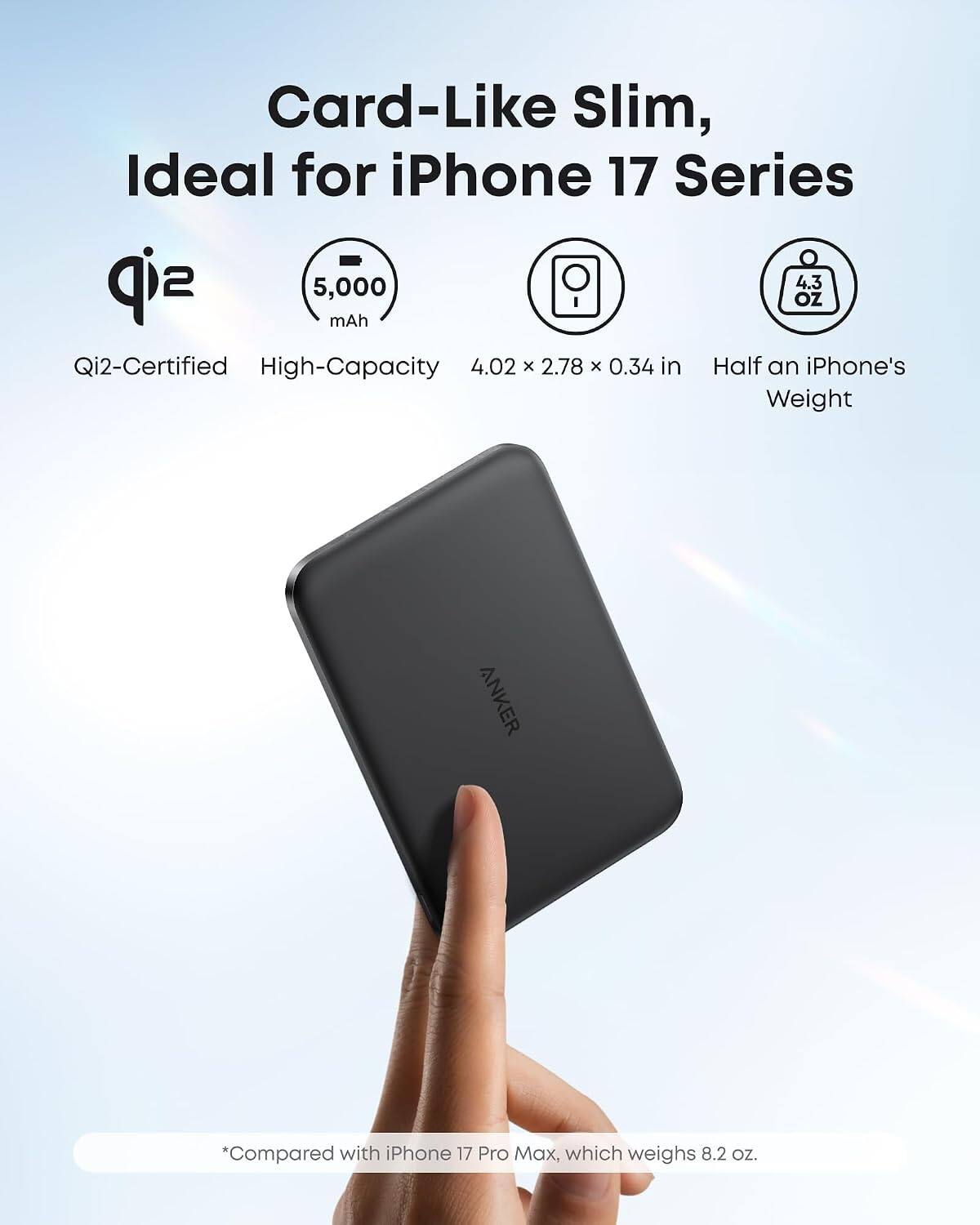 Card-Like Slim, Ideal for iPhone 17 Series

5,000 mAh

Qi2-Certified High-Capacity

4.02 x 2.78 x 0.34 in

Half an iPhone's Weight

4.3 OZ

*Compared with iPhone 17 Pro Max, which weighs 8.2 OZ.