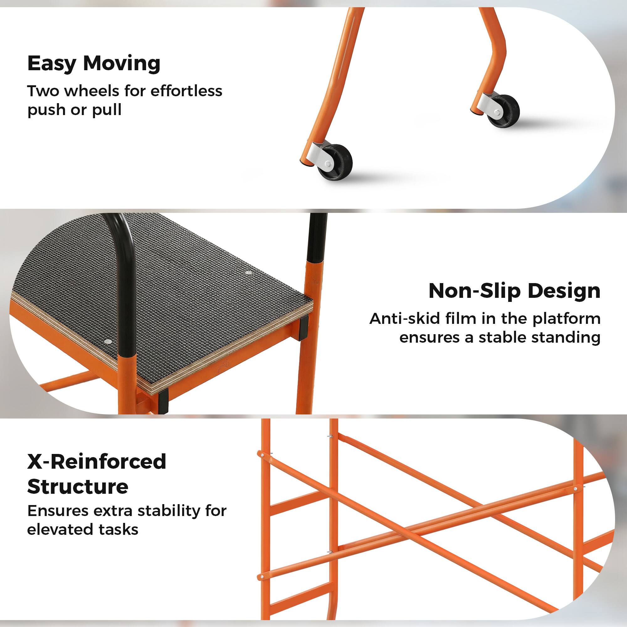 Easy Moving  
Two wheels for effortless push or pull  

Non-Slip Design  
Anti-skid film in the platform ensures a stable standing  

X-Reinforced Structure  
Ensures extra stability for elevated tasks