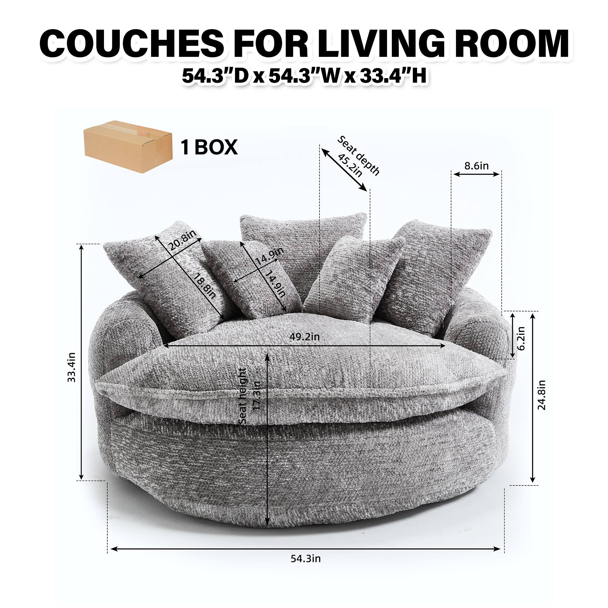 COUCHES FOR LIVING ROOM  
54.3"D x 54.3"W x 33.4"H  

1 BOX  

Seat depth: 45.2in  
Seat height: 17.3in  
Seat width: 54.3in  

Backrest height: 33.4in  
Backrest width: 24.8in  

Armrest height: 24.8in  
Armrest width: 6.2in  

Cushion dimensions:  
- 18.8in x 14.9in x 20.8in  
- 20.8in x 14.9in x 20.8in  
- 20.8in x 14.9in x 20.8in  

Pillow dimensions:  
- 20.8in x 14.9in x 8.6in  
- 20.8in x 14.9in x 8.6in