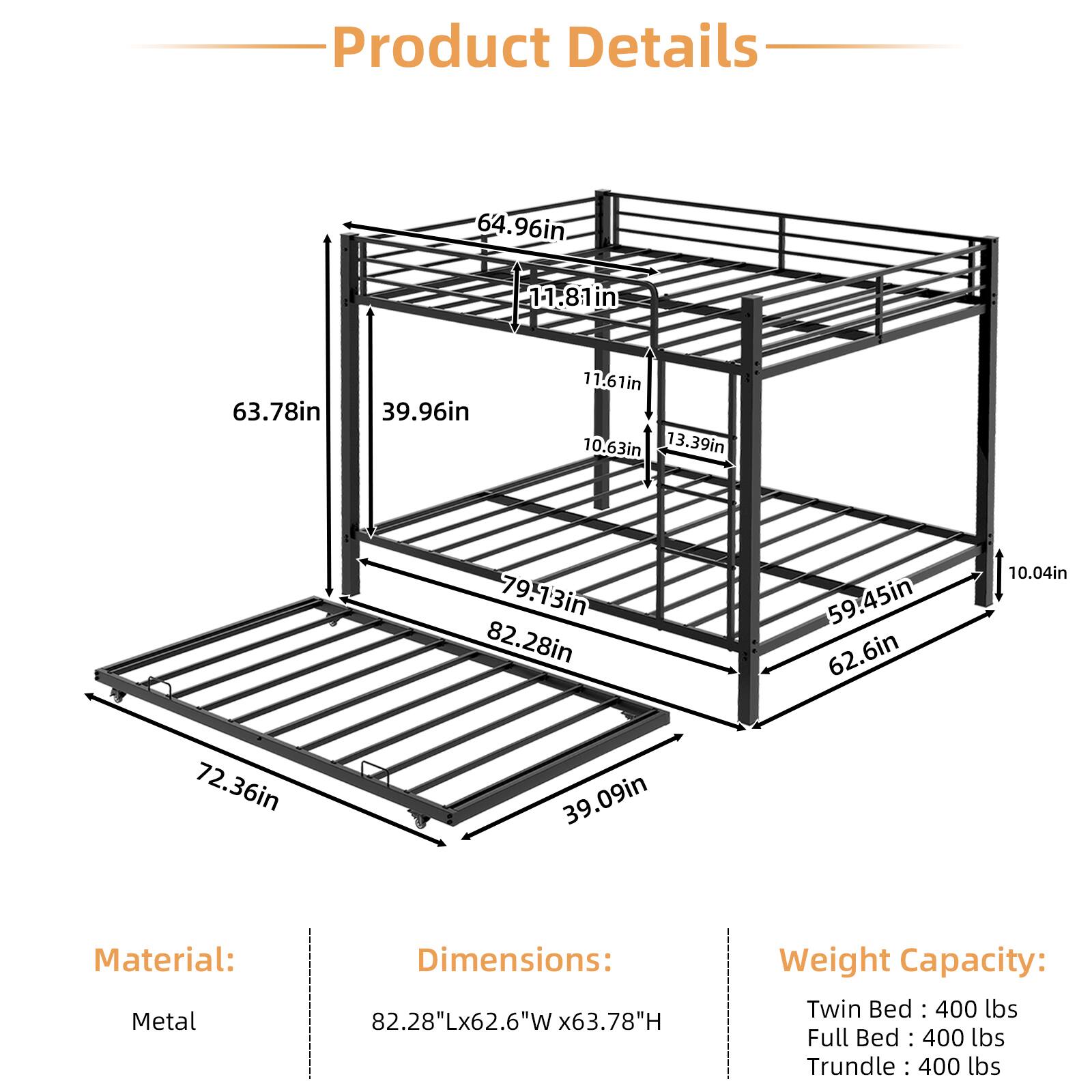 Product Details

64.96in  
11.81in  
1-1 in  
63.78in  
39.96in  
11.61in  
10.63in  
13.39in  
79.13in  
82.28in  
59.45in  
62.6in  
10.04in  
72.36in  
39.09in  

Material: Metal  
Dimensions: 82.28"Lx62.6"W x63.78"H  
Weight Capacity:  
Twin Bed: 400 lbs  
Full Bed: 400 lbs  
Trundle: 400 lbs