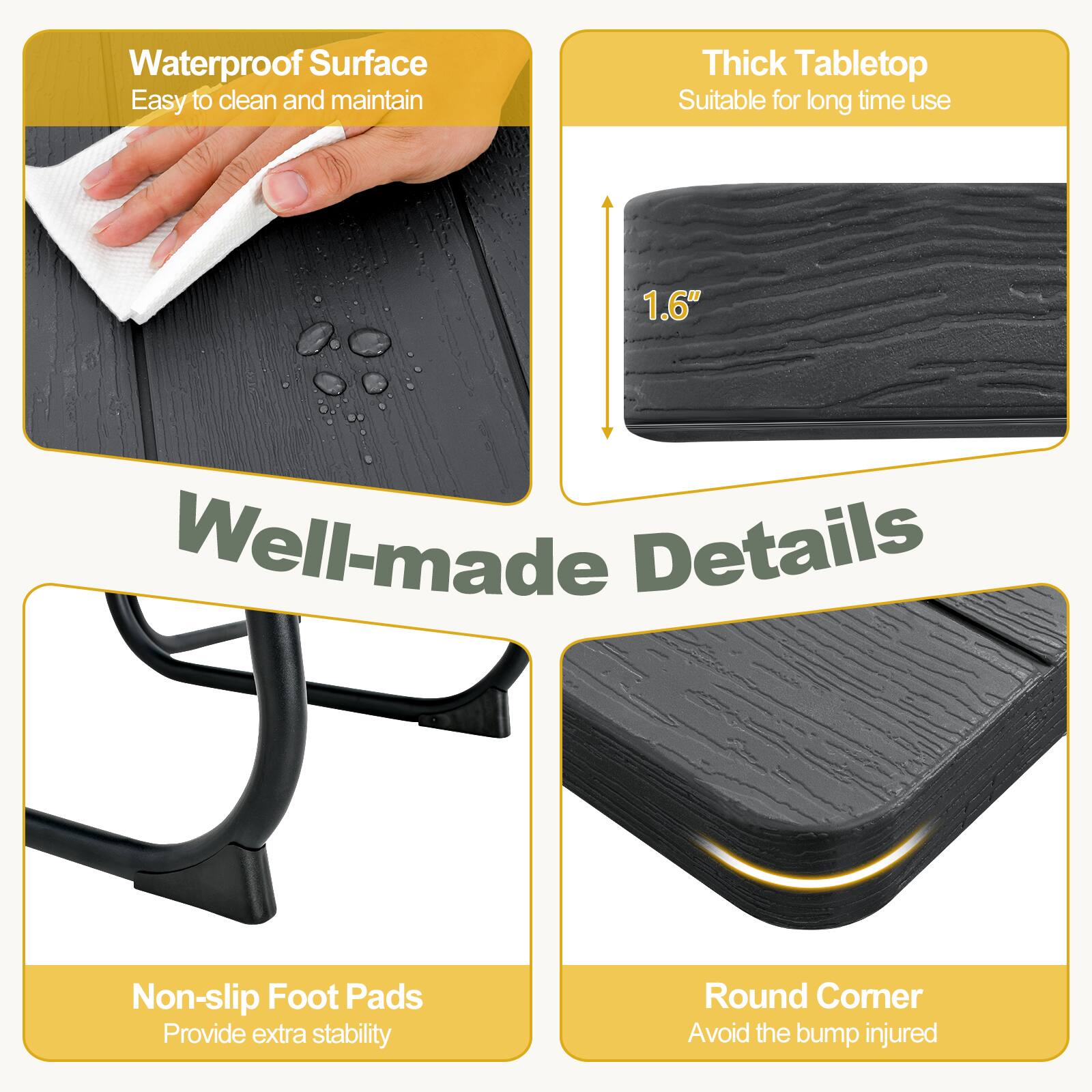 Waterproof Surface  
Easy to clean and maintain  

Thick Tabletop  
Suitable for long time use  
1.6"  

Well-made Details  

Non-slip Foot Pads  
Provide extra stability  

Round Corner  
Avoid the bump injured