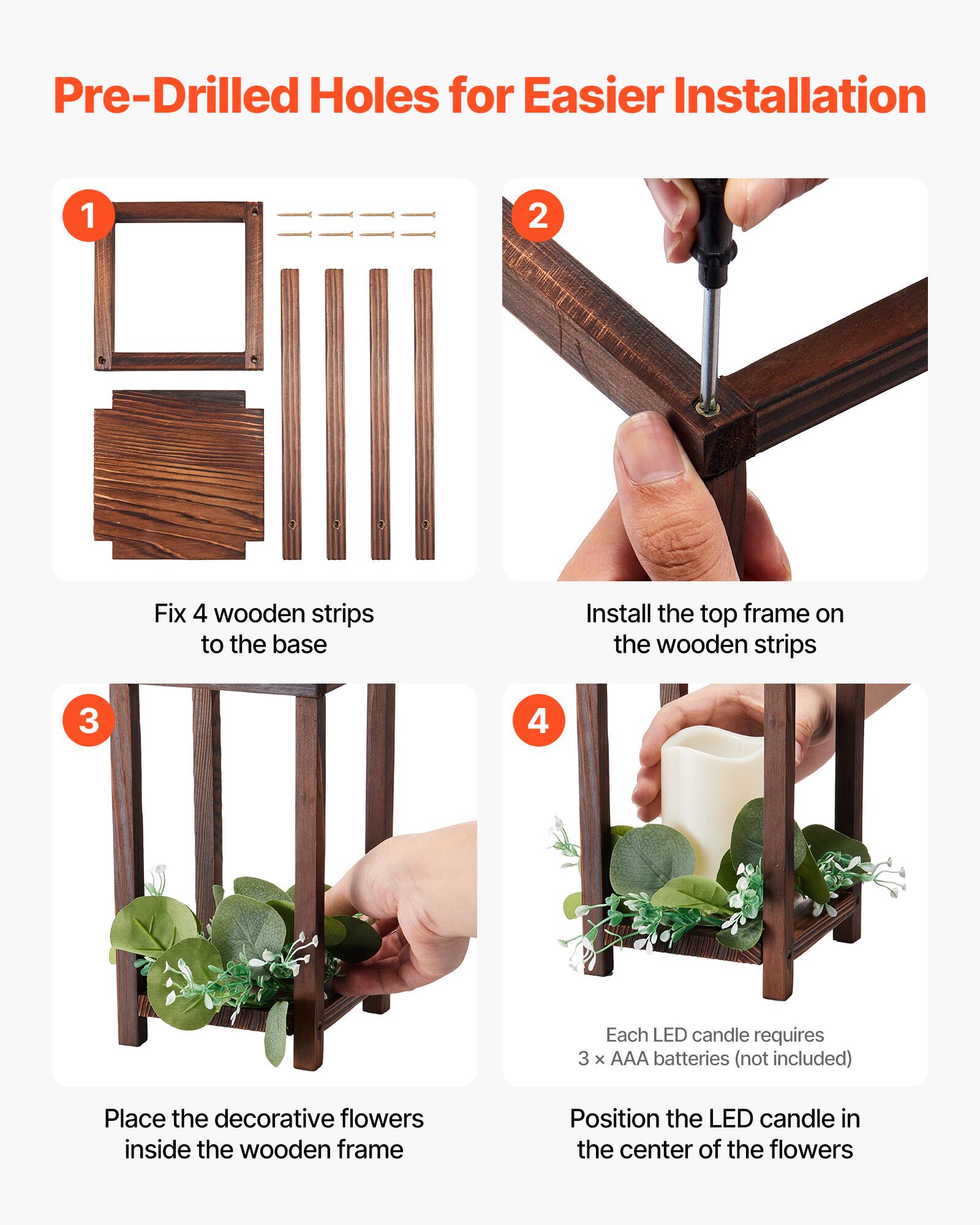 Pre-Drilled Holes for Easier Installation

1. Fix 4 wooden strips to the base
2. Install the top frame on the wooden strips
3. Place the decorative flowers inside the wooden frame
4. Each LED candle requires 3 x AAA batteries (not included)
   Position the LED candle in the center of the flowers