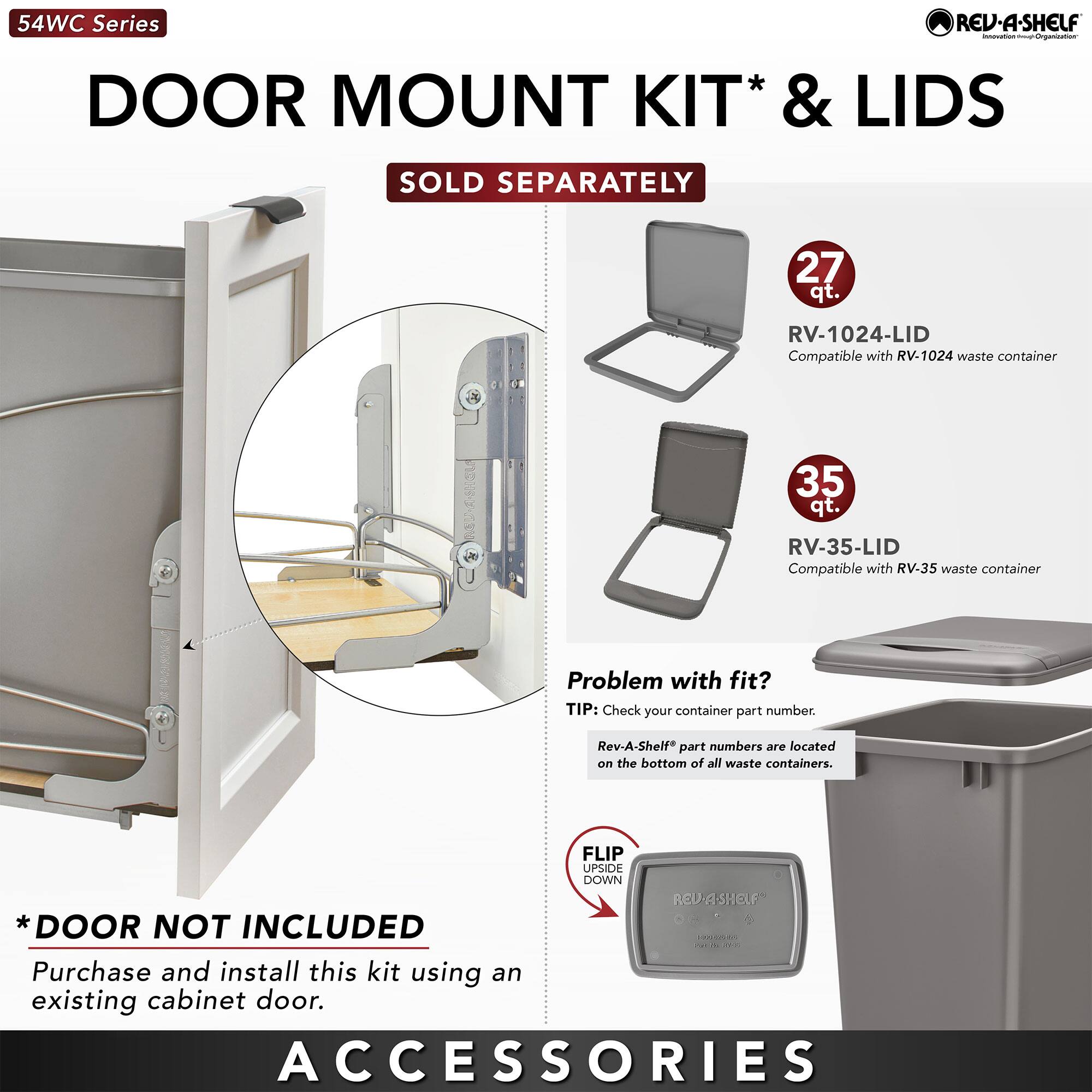 54WC Series  
DOOR MOUNT KIT* & LIDS  
SOLD SEPARATELY  

27 qt. RV-1024-LID  
Compatible with RV-1024 waste container  

35 qt. RV-35-LID  
Compatible with RV-35 waste container  

Problem with fit?  
TIP: Check your container part number.  
Rev-A-Shelf* part numbers are located on the bottom of all waste containers.  

*DOOR NOT INCLUDED  
Purchase and install this kit using an existing cabinet door.  

FLIP UPSIDE DOWN  

ACCESSORIES  

*Rev-A-Shelf* part numbers are located on the bottom of all waste containers.