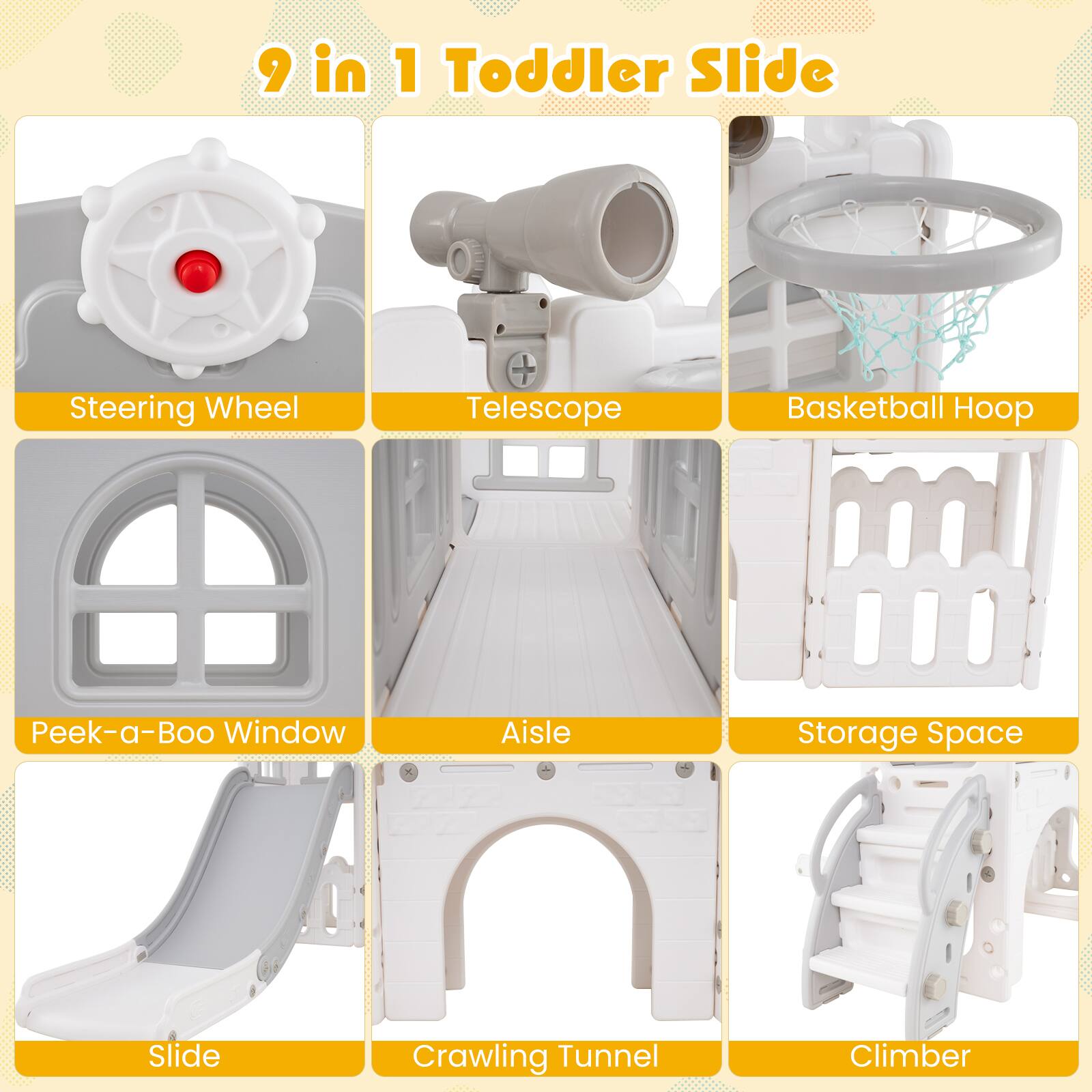 9 in 1 Toddler Slide

- Steering Wheel
- Telescope
- Basketball Hoop
- Peek-a-Boo Window
- Aisle
- Storage Space
- Slide
- Crawling Tunnel
- Climber