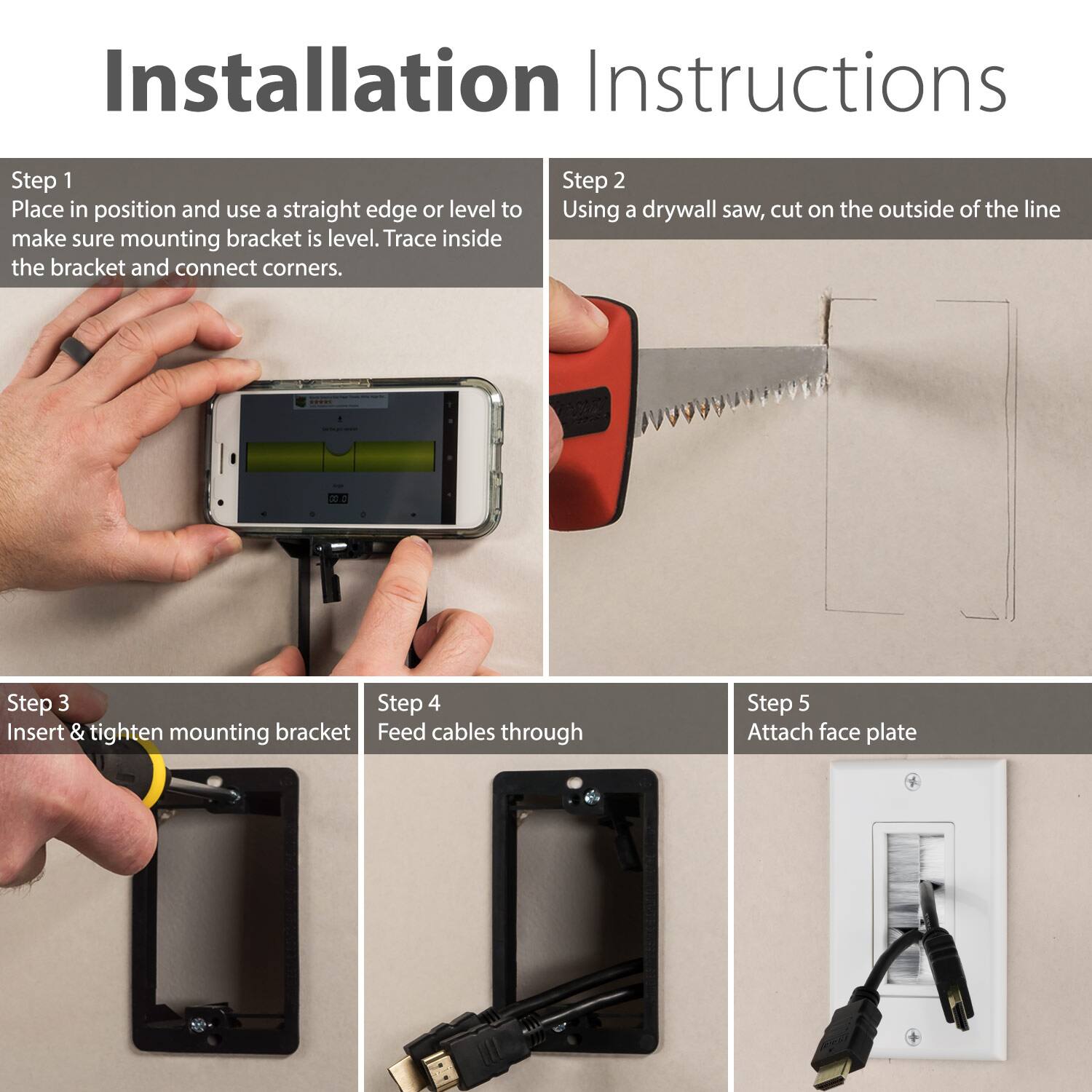 Step 1: Place in position and use a straight edge or level to make sure mounting bracket is level. Trace inside the bracket and connect corners.

Step 2: Using a drywall saw, cut on the outside of the line

Step 3: Insert & tighten mounting bracket

Step 4: Feed cables through

Step 5: Attach face plate