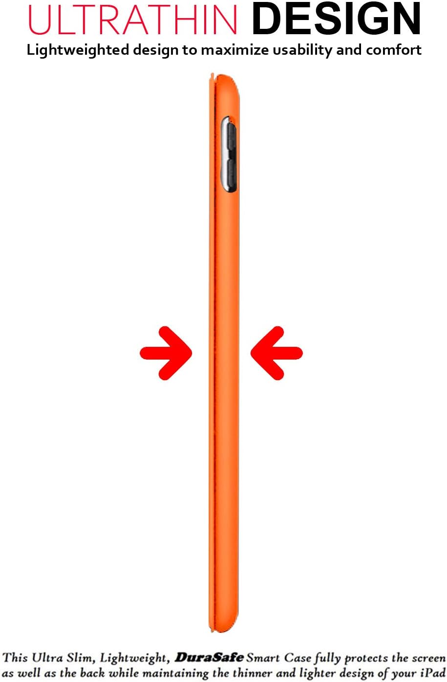 ULTRATHIN DESIGN  
Lightweighted design to maximize usability and comfort  

This Ultra Slim, Lightweight, DuraSafe Smart Case fully protects the screen as well as the back while maintaining the thinner and lighter design of your iPad