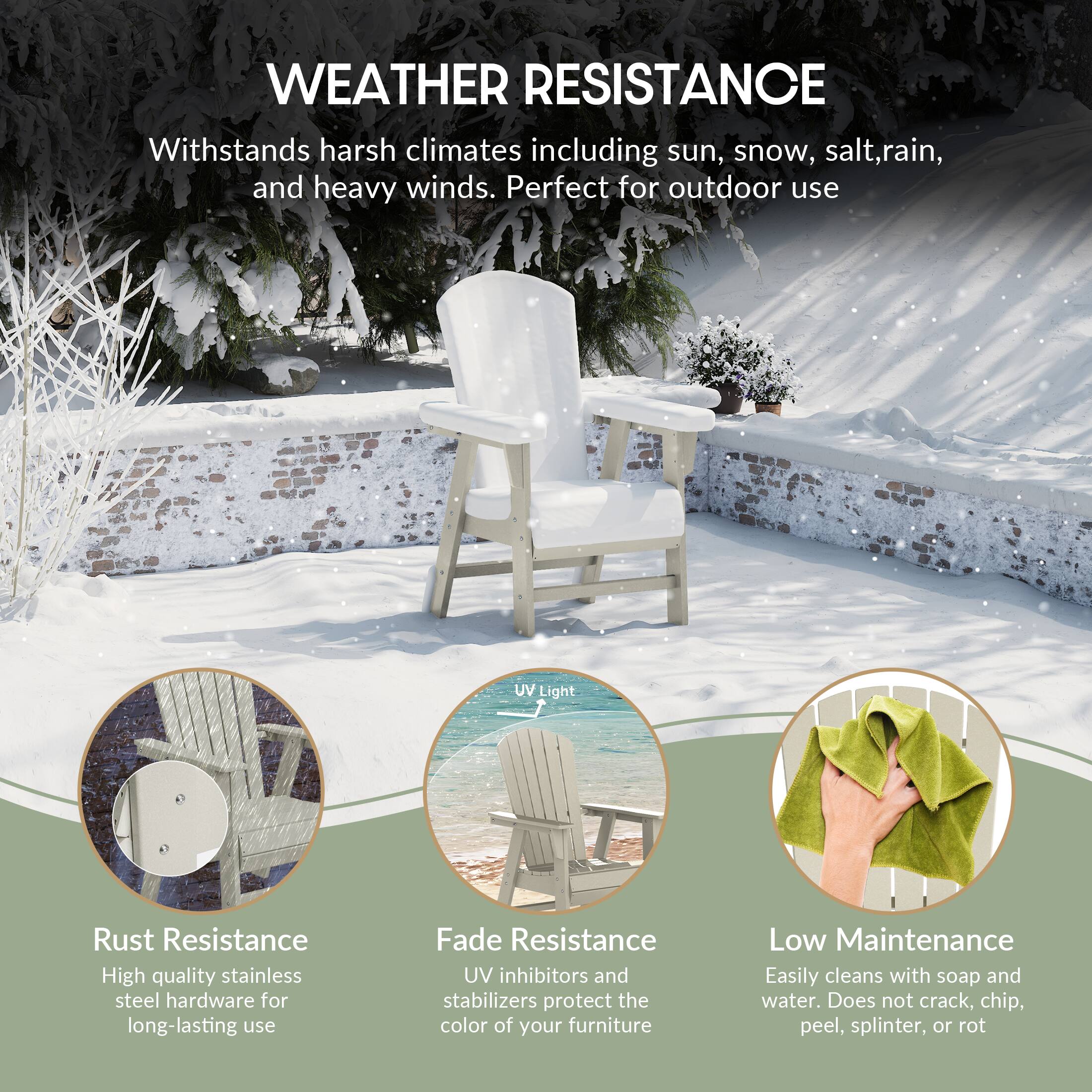 WEATHER RESISTANCE  
Withstands harsh climates including sun, snow, salt, rain, and heavy winds. Perfect for outdoor use.

- Rust Resistance  
  High quality stainless steel hardware for long-lasting use

- Fade Resistance  
  UV inhibitors and stabilizers protect the color of your furniture

- Low Maintenance  
  Easily cleans with soap and water. Does not crack, chip, peel, splinter, or rot