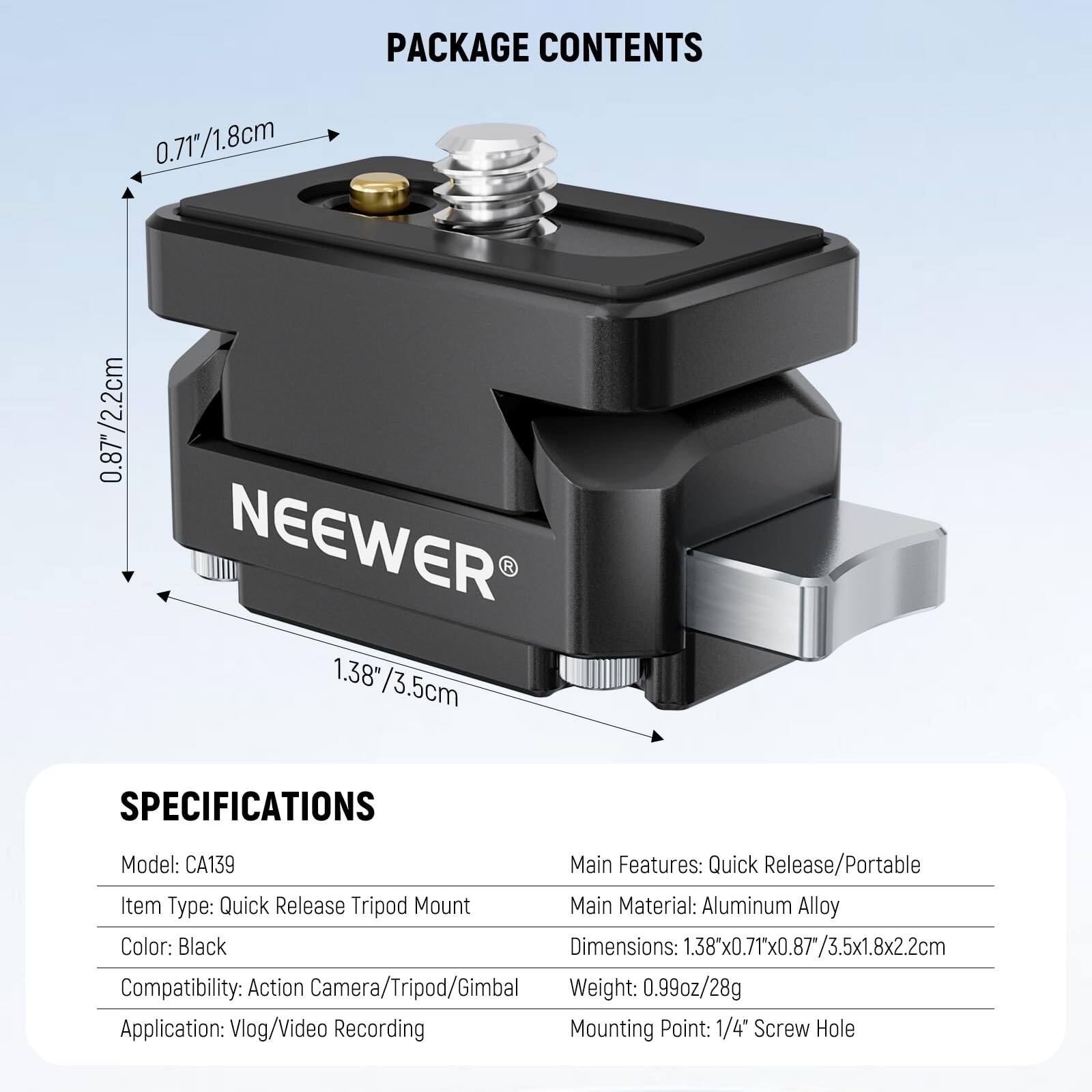 PACKAGE CONTENTS  
0.71"/1.8cm  
0.87"/2.2cm  
1.38"/3.5cm  

NEEWER  

SPECIFICATIONS  
Model: CA139  
Main Features: Quick Release/Portable  
Item Type: Quick Release Tripod Mount  
Main Material: Aluminum Alloy  
Color: Black  
Dimensions: 1.38"x0.71"x0.87"/3.5x1.8x2.2cm  
Compatibility: Action Camera/Tripod/Gimbal  
Weight: 0.99oz/28g  
Application: Vlog/Video Recording  
Mounting Point: 1/4" Screw Hole