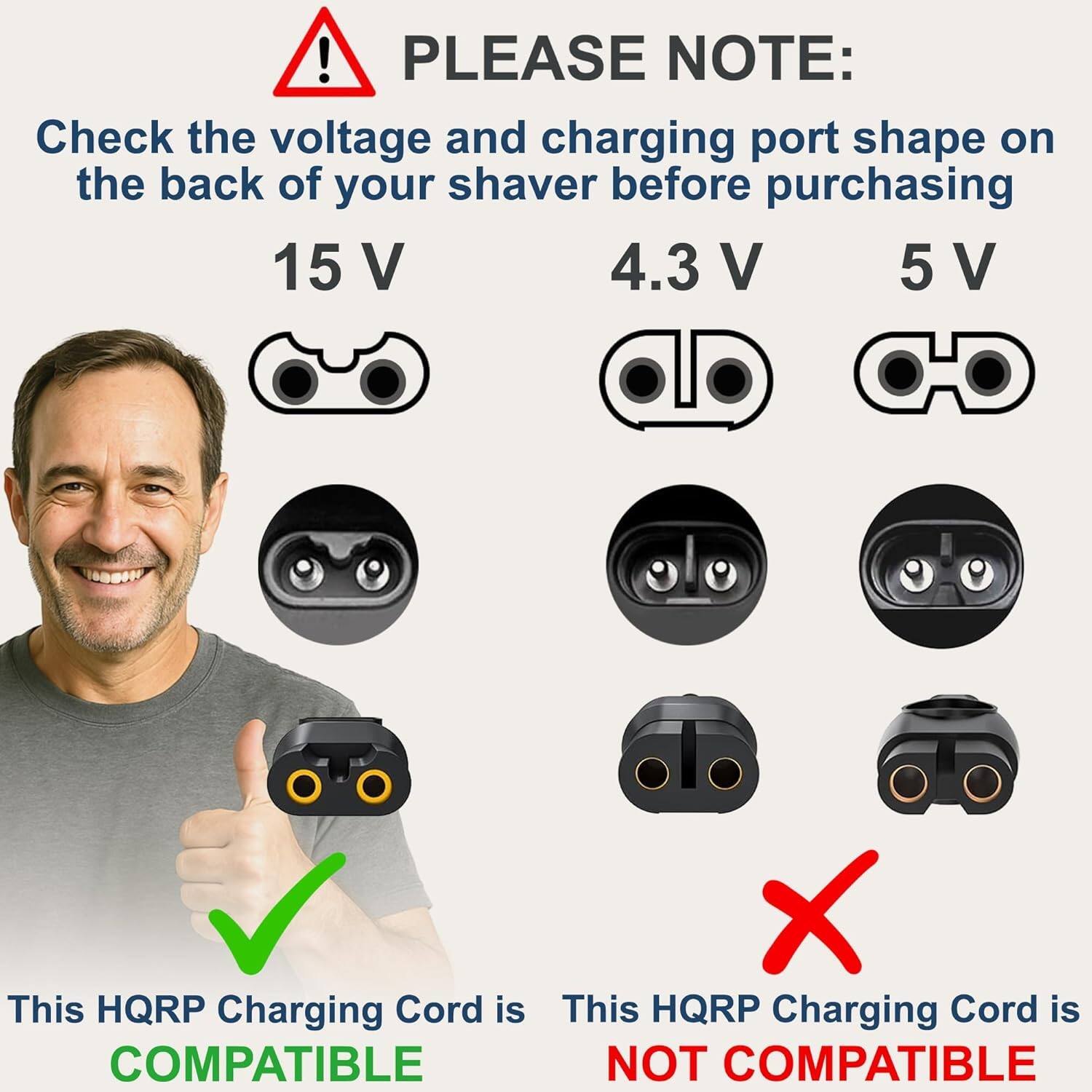 ! PLEASE NOTE: Check the voltage and charging port shape on the back of your shaver before purchasing

15 V

4.3 V

5 V

This HQRP Charging Cord is COMPATIBLE

This HQRP Charging Cord is NOT COMPATIBLE