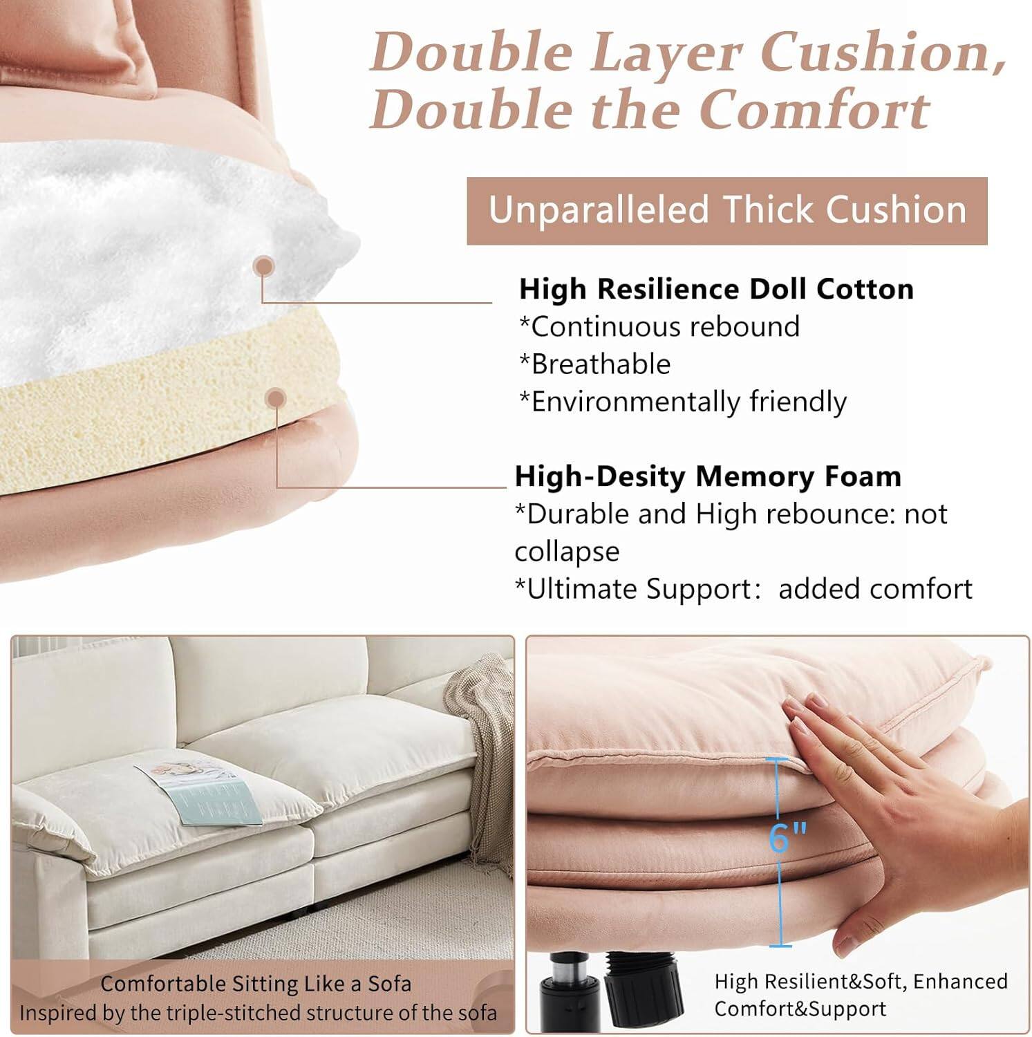 Double Layer Cushion, Double the Comfort

Unparalleled Thick Cushion

High Resilience Doll Cotton
- Continuous rebound
- Breathable
- Environmentally friendly

High-Density Memory Foam
- Durable and High rebound: not collapse
- Ultimate Support: added comfort

6" Comfortable Sitting Like a Sofa
Inspired by the triple-stitched structure of the sofa

High Resilient & Soft, Enhanced Comfort & Support